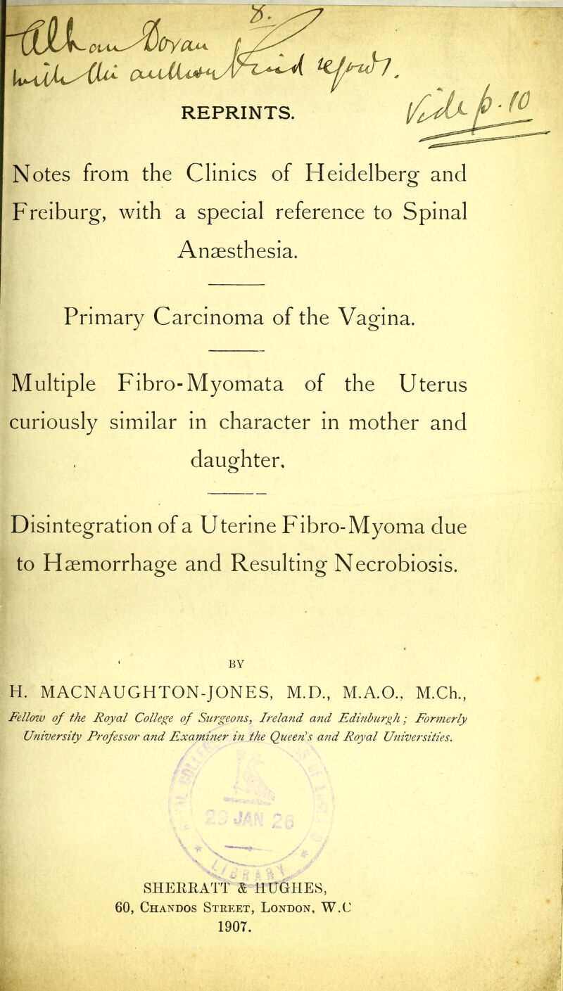 OypLu, \x*Q(UAU O^dlob-' REPRINTS Notes from the Clinics of Heidelberg and Freiburg, with a special reference to Spinal Anaesthesia. Primary Carcinoma of the Vagina. Multiple Fibro-Myomata of the Uterus curiously similar in character in mother and daughter, Disintegration of a Uterine Fibro-Myoma due to Haemorrhage and Resulting Necrobiosis. BY H. MACNAUGHTON-JONES, M.D., M.A.O., M.Ch., Fellow of the Royal College of Surgeons, Ireland and Edinburgh; Formerly University Professor and Examiner in the Queen's and Royal Universities. SHERRATT & HUGHES, 60, Chandos Street, London, W.C 1907.