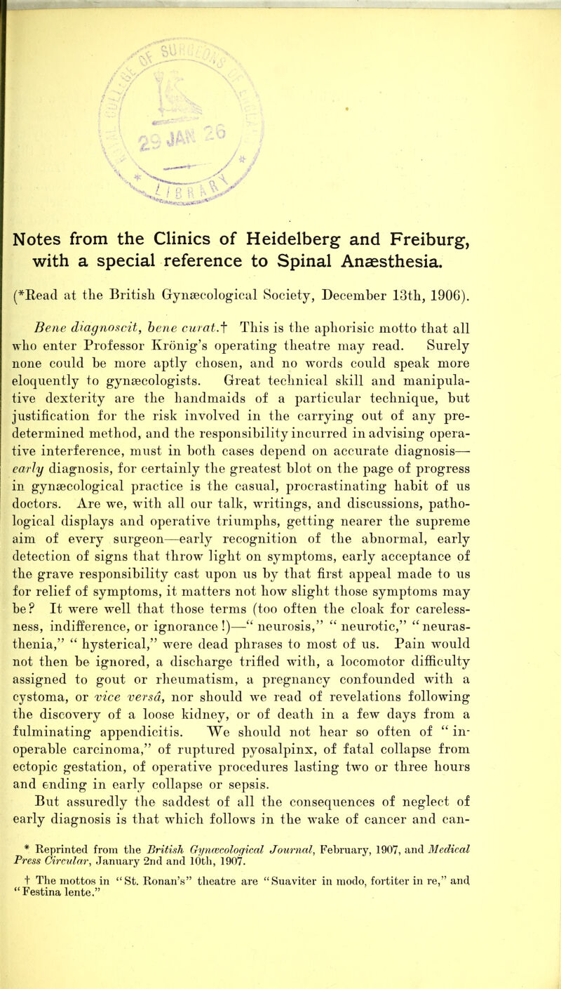 Notes from the Clinics of Heidelberg and Freiburg, with a special reference to Spinal Anaesthesia. (*Read at the British Gynaecological Society, December 13th, 1906). Bene diagnoscit, bene curat.f This is the aphorisic motto that all who enter Professor Kronig’s operating theatre may read. Surely none could be more aptly chosen, and no words could speak more eloquently to gynaecologists. Great technical skill and manipula- tive dexterity are the handmaids of a particular technique, but justification for the risk involved in the carrying out of any pre- determined method, and the responsibility incurred in advising opera- tive interference, must in both cases depend on accurate diagnosis— early diagnosis, for certainly the greatest blot on the page of progress in gynaecological practice is the casual, procrastinating habit of us doctors. Are we, with all our talk, writings, and discussions, patho- logical displays and operative triumphs, getting nearer the supreme aim of every surgeon—early recognition of the abnormal, early detection of signs that throw light on symptoms, early acceptance of the grave responsibility cast upon us by that first appeal made to us for relief of symptoms, it matters not how slight those symptoms may be? It w'ere well that those terms (too often the cloak for careless- ness, indifference, or ignorance !)—“ neurosis,” “ neurotic,” “neuras- thenia,” “ hysterical,” were dead phrases to most of us. Pain would not then be ignored, a discharge trifled with, a locomotor difficulty assigned to gout or rheumatism, a pregnancy confounded with a cystoma, or vice versa, nor should we read of revelations following the discovery of a loose kidney, or of death in a few days from a fulminating appendicitis. We should not hear so often of “ in- operable carcinoma,” of ruptured pyosalpinx, of fatal collapse from ectopic gestation, of operative procedures lasting two or three hours and ending in early collapse or sepsis. But assuredly the saddest of all the consequences of neglect of early diagnosis is that which follows in the wake of cancer and can- * Reprinted from the British Gynaecological Journal, February, 1907, and Medical Press Circular, January 2nd and 10th, 1907. t The mottos in “St. Ronan’s” theatre are “Suaviter in modo, fortiter in re,” and “ Festina lente.”