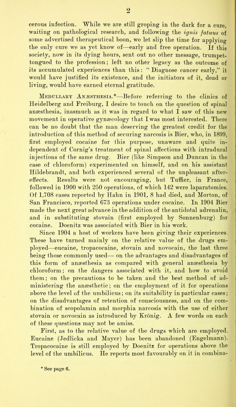 cerous infection. While we are still groping in the dark for a cure, waiting on pathological research, and following the ignis fatuus of some advertised therapeutical boon, we let slip the time for applying the only cure we as yet know of—early and free operation. If this society, now in its dying hours, sent out no other message, trumpet- tongued to the profession; left no other legacy as the outcome of its accumulated experiences than this : “ Diagnose cancer early,” it would have justified its existence, and the initiators of it, dead or living, would have earned eternal gratitude. Medullary Anaesthesia.*—Before referring to the clinics of Heidelberg and Freiburg, I desire to touch on the question of spinal anaesthesia, inasmuch as it was in regard to what I saw of this new movement in operative gynaecology that I was most interested. There can be no doubt that the man deserving the greatest credit for the introduction of this method of securing narcosis is Bier, who, in 1899, first employed cocaine for this purpose, unaware and quite in- dependent of Cornig’s treatment of spinal affections with intradural injections of the same drug. Bier (like Simpson and Duncan in the case of chloroform) experimented on himself, and on his assistant Hildebrandt, and both experienced several of the unpleasant after- effects. Results were not encouraging, but Tuffier, in France, followed in 1900 with 250 operations, of which 142 were laparatomies. Of 1,708 cases reported by Hahn in 1901, 8 had died, and Morton, of San Francisco, reported 673 operations under cocaine. In 1904 Bier made the next great advance in the addition of the antidotal adrenalin, and in substituting stovain (first employed by Sonnenburg) for cocaine. Doenitz was associated with Bier in his work. Since 1904 a host of workers have been giving their experiences. These have turned mainly on the relative value of the drugs em- ployed—eucaine, tropacocaine, stovain and novocain, the last three being those commonly used— on the advantages and disadvantages of this form of anaesthesia as compared with general anaesthesia hy chloroform; on the dangers associated with it, and how to avoid them; on the precautions to be taken and the best method of ad- ministering the anaesthetic; on the employment of it for operations above the level of the umbilicus; on its suitability in particular cases; on the disadvantages of retention of consciousness, and on the com- bination of scopolamin and morphia narcosis with the use of either stovain or novocain as introduced by Kronig. A few words on each of these questions may not be amiss. First, as to the relative value of the drugs which are employed. Eucaine (Jedlicka and Mayer) has been abandoned (Engelmann). Tropacocaine is still employed by Doenitz for operations above the level of the umbilicus. He reports most favourably on it in combina- See page 6.