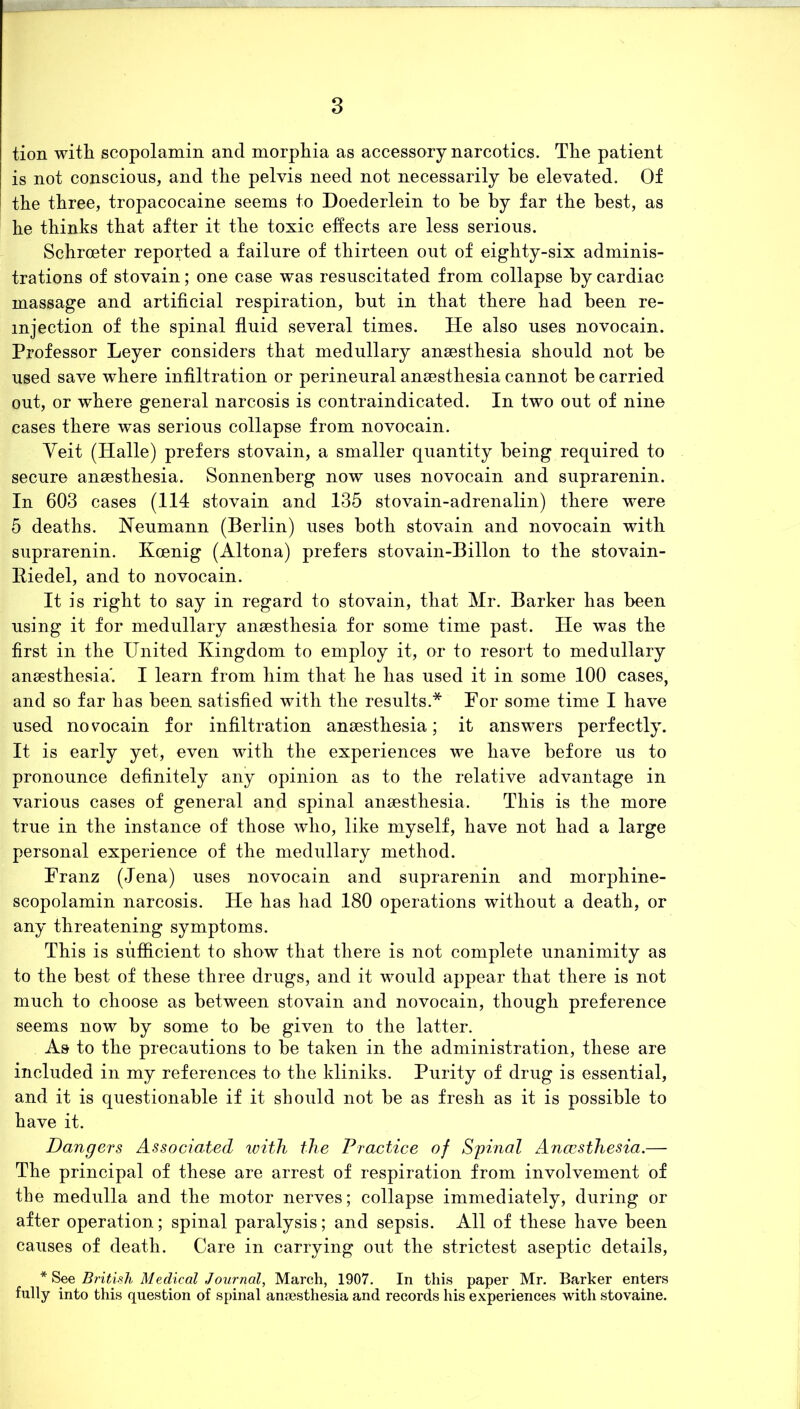 tion with scopolamin and morphia as accessory narcotics. The patient is not conscious, and the pelvis need not necessarily he elevated. Of the three, tropacocaine seems to Doederlein to he by far the best, as he thinks that after it the toxic effects are less serious. Schrceter reported a failure of thirteen out of eighty-six adminis- trations of stovain; one case was resuscitated from collapse by cardiac massage and artificial respiration, but in that there had been re- injection of the spinal fluid several times. He also uses novocain. Professor Leyer considers that medullary anaesthesia should not be used save where infiltration or perineural anaesthesia cannot be carried out, or where general narcosis is contraindicated. In two out of nine cases there was serious collapse from novocain. Veit (Halle) prefers stovain, a smaller quantity being required to secure anaesthesia. Sonnenberg now uses novocain and suprarenin. In 603 cases (114 stovain and 135 stovain-adrenalin) there were 5 deaths. Neumann (Berlin) uses both stovain and novocain with suprarenin. Koenig (Altona) prefers stovain-Billon to the stovain- Biedel, and to novocain. It is right to say in regard to stovain, that Mr. Barker has been using it for medullary anaesthesia for some time past. He was the first in the United Kingdom to employ it, or to resort to medullary anaesthesia*. I learn from him that he has used it in some 100 cases, and so far has been satisfied with the results.* For some time I have used novocain for infiltration anaesthesia; it answers perfectly. It is early yet, even with the experiences we have before us to pronounce definitely any opinion as to the relative advantage in various cases of general and spinal anaesthesia. This is the more true in the instance of those who, like myself, have not had a large personal experience of the medullary method. Franz (Jena) uses novocain and suprarenin and morphine- scopolamin narcosis. He has had 180 operations without a death, or any threatening symptoms. This is sufficient to show that there is not complete unanimity as to the best of these three drugs, and it would appear that there is not much to choose as between stovain and novocain, though preference seems now by some to be given to the latter. As to the precautions to be taken in the administration, these are included in my references to the kliniks. Purity of drug is essential, and it is questionable if it should not be as fresh as it is possible to have it. Dangers Associated with the Practice of Spinal Ancesthesia.— The principal of these are arrest of respiration from involvement of the medulla and the motor nerves; collapse immediately, during or after operation; spinal paralysis; and sepsis. All of these have been causes of death. Care in carrying out the strictest aseptic details, * See British Medical Journal, March, 1907. In this paper Mr. Barker enters fully into this question of spinal anaesthesia and records his experiences with stovaine.