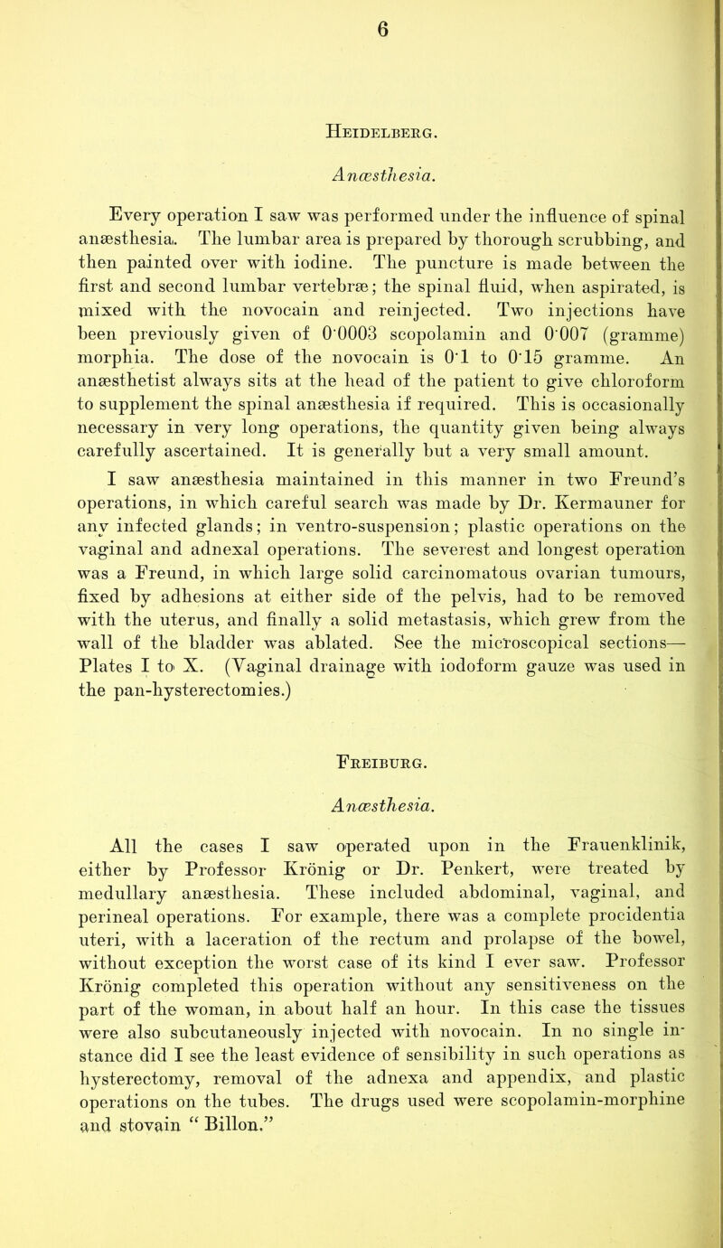 Heidelberg. Ancesthesia. Every operation I saw was performed under the influence of spinal anaesthesia. The lumbar area is prepared by thorough scrubbing, and then painted over with iodine. The puncture is made between the first and second lumbar vertebrae; the spinal fluid, when aspirated, is mixed with the novocain and reinjected. Two injections have been previously given of 0'0003 scopolamin and 0 007 (gramme) morphia. The dose of the novocain is 0*1 to 0*15 gramme. An anaesthetist always sits at the head of the patient to give chloroform to supplement the spinal anaesthesia if required. This is occasionally necessary in very long operations, the quantity given being always carefully ascertained. It is generally but a very small amount. I saw anaesthesia maintained in this manner in two Freund’s operations, in which careful search was made by Dr. Kermauner for any infected glands; in ventro-suspension; plastic operations on the vaginal and adnexal operations. The severest and longest operation was a Freund, in which large solid carcinomatous ovarian tumours, fixed by adhesions at either side of the pelvis, had to be removed with the uterus, and finally a solid metastasis, which grew from the wall of the bladder was ablated. See the microscopical sections— Plates I to> X. (Vaginal drainage with iodoform gauze was used in the pan-hysterectomies.) Freiburg. Ancesthesia. All the cases I saw operated upon in the Frauenklinik, either by Professor Kronig or Dr. Penkert, were treated by medullary anaesthesia. These included abdominal, vaginal, and perineal operations. For example, there was a complete procidentia uteri, with a laceration of the rectum and prolapse of the bowel, without exception the worst case of its kind I ever saw. Professor Kronig completed this operation without any sensitiveness on the part of the woman, in about half an hour. In this case the tissues were also subcutaneously injected with novocain. In no single in- stance did I see the least evidence of sensibility in such operations as hysterectomy, removal of the adnexa and appendix, and plastic operations on the tubes. The drugs used were scopolamin-morphine and stovain “ Billon.”