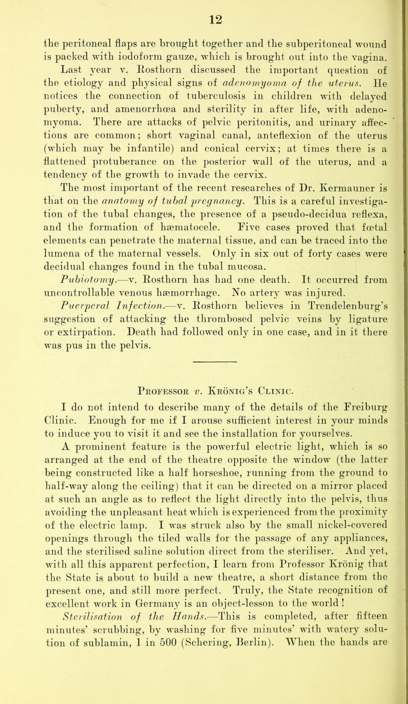 tlie peritoneal flaps are brought together and the subperitoneal wound is packed with iodoform gauze, which is brought out into the vagina. Last year v. Rosthorn discussed the important question of the etiology and physical signs of adenomyoma of the uterus. He notices . the connection of tuberculosis in children with delayed puberty, and amenorrhoea and sterility in after life, with adeno- myoma. There are attacks of pelvic peritonitis, and urinary affec- tions are common; short vaginal canal, anteflexion of the uterus (which may be infantile) and conical cervix; at times there is a flattened protuberance on the posterior wall of the uterus, and a tendency of the growth to invade the cervix. The most important of the recent researches of Hr. Kermauner is that on the anatomy of tubal pregnancy. This is a careful investiga- tion of the tubal changes, the presence of a pseudo-decidua reflexa, and the formation of heematocele. Five cases proved that foetal elements can penetrate the maternal tissue, and can be traced into the lumena of the maternal vessels. Only in six out of forty cases were decidual changes found in the tubal mucosa. Pubiotomy.—v. Rosthom has had one death. It occurred from uncontrollable venous haemorrhage. No artery was injured. Puerperal Infection.—v. Rosthorn believes in Trendelenburg’s suggestion of attacking the thrombosed pelvic veins by ligature or extirpation. Death had followed only in one case, and in it there was pus in the pelvis. Professor v. Kronig’s Clinic. I do not intend to describe many of the details of the Freiburg Clinic. Enough for me if I arouse sufficient interest in your minds to induce you to visit it and see the installation for yourselves. A prominent feature is the powerful electric light, which is so arranged at the end of the theatre opposite the window (the latter being constructed like a half horseshoe, running from the ground to half-way along the ceiling) that it can be directed on a mirror placed at such an angle as to reflect the light directly into the pelvis, thus avoiding the unpleasant heat which is experienced from the proximity of the electric lamp. I was struck also by the small nickel-covered openings through the tiled walls for the passage of any appliances, and the sterilised saline solution direct from the steriliser. And yet, with all this apparent perfection, I learn from Professor Kronig that the State is about to build a new theatre, a short distance from the present one, and still more perfect. Truly, the State recognition of excellent work in Germany is an object-lesson to the world ! Sterilisation of the Hands.—This is completed, after fifteen minutes’ scrubbing, by washing for five minutes’ with watery solu- tion of sublamin, 1 in 500 (Schering, Berlin). When the hands are