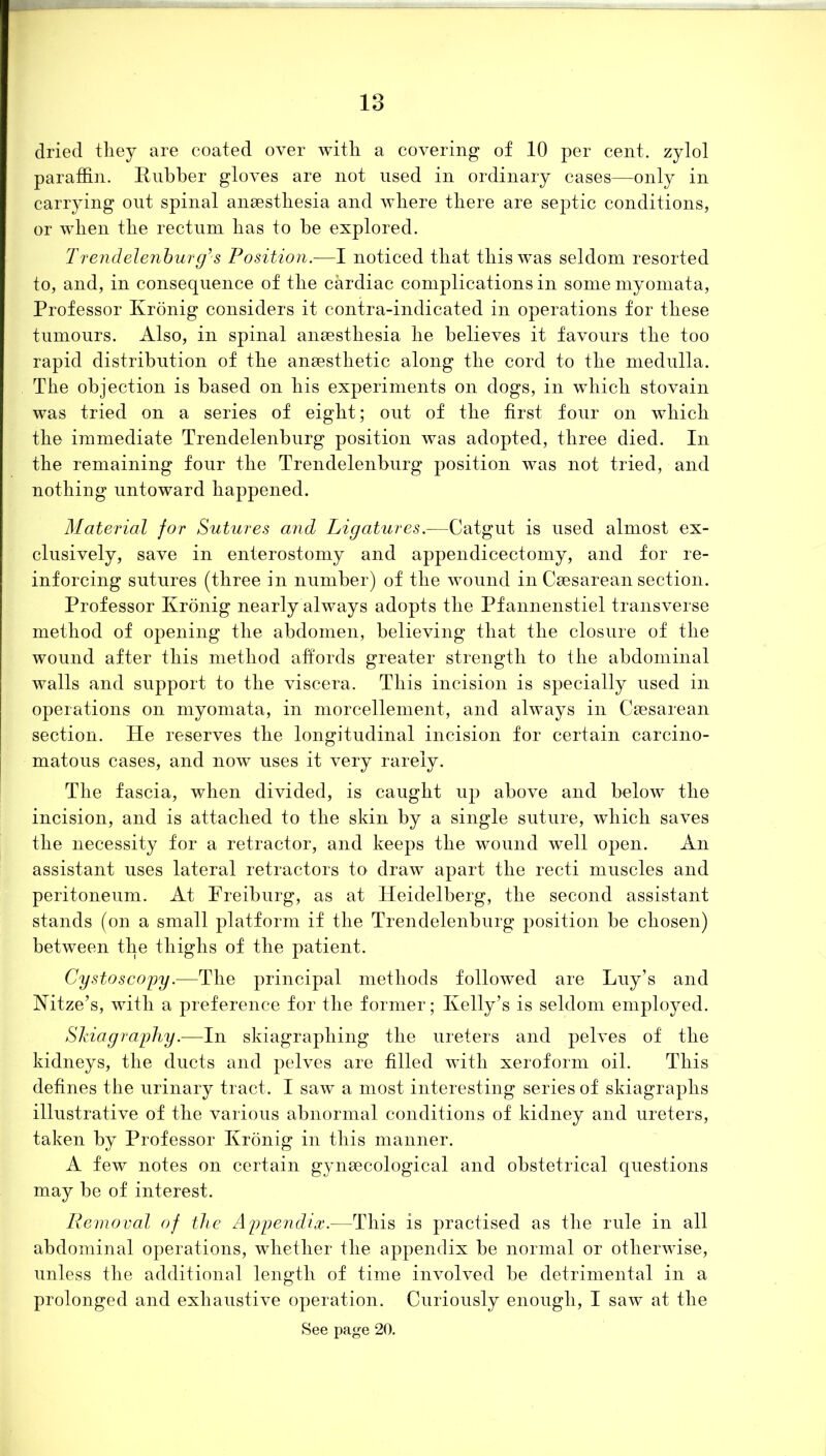 dried they are coated over with a covering of 10 per cent, zylol paraffin. Rubber gloves are not used in ordinary cases—only in carrying out spinal anaesthesia and where there are septic conditions, or when the rectum has to be explored. Trendelenburg’s Position.—I noticed that this was seldom resorted to, and, in consequence of the cardiac complications in some myomata, Professor Kronig considers it contra-indicated in operations for these tumours. Also, in spinal anaesthesia he believes it favours the too rapid distribution of the anaesthetic along the cord to the medulla. The objection is based on his experiments on dogs, in which stovain was tried on a series of eight; out of the first four on which the immediate Trendelenburg position was adopted, three died. In the remaining four the Trendelenburg position was not tried, and nothing untoward happened. Material for Sutures a?id Ligatures.—Catgut is used almost ex- clusively, save in enterostomy and appendicectomy, and for re- inforcing sutures (three in number) of the wound in Caesarean section. Professor Kronig nearly always adopts the Pfannenstiel transverse method of opening the abdomen, believing that the closure of the wound after this method affords greater strength to the abdominal walls and support to the viscera. This incision is specially used in operations on myomata, in morcellement, and always in Caesarean section. He reserves the longitudinal incision for certain carcino- matous cases, and now uses it very rarely. The fascia, when divided, is caught up above and below the incision, and is attached to the skin by a single suture, which saves the necessity for a retractor, and keeps the wound well open. An assistant uses lateral retractors to draw apart the recti muscles and peritoneum. At Preiburg, as at Heidelberg, the second assistant stands (on a small platform if the Trendelenburg position be chosen) between the thighs of the patient. Cystoscopy.—The principal methods followed are Luy’s and Nitze’s, with a preference for the former; Kelly’s is seldom employed. Skiagraphy.—In skiagraphing the ureters and pelves of the kidneys, the ducts and pelves are filled with xeroform oil. This defines the urinary tract. I saw a most interesting series of skiagraphs illustrative of the various abnormal conditions of kidney and ureters, taken by Professor Kronig in this manner. A few notes on certain gynaecological and obstetrical questions may be of interest. Removal of the Appendix.—This is practised as the rule in all abdominal operations, whether the appendix be normal or otherwise, unless the additional length of time involved be detrimental in a prolonged and exhaustive operation. Curiously enough, I saw at the See page 20.