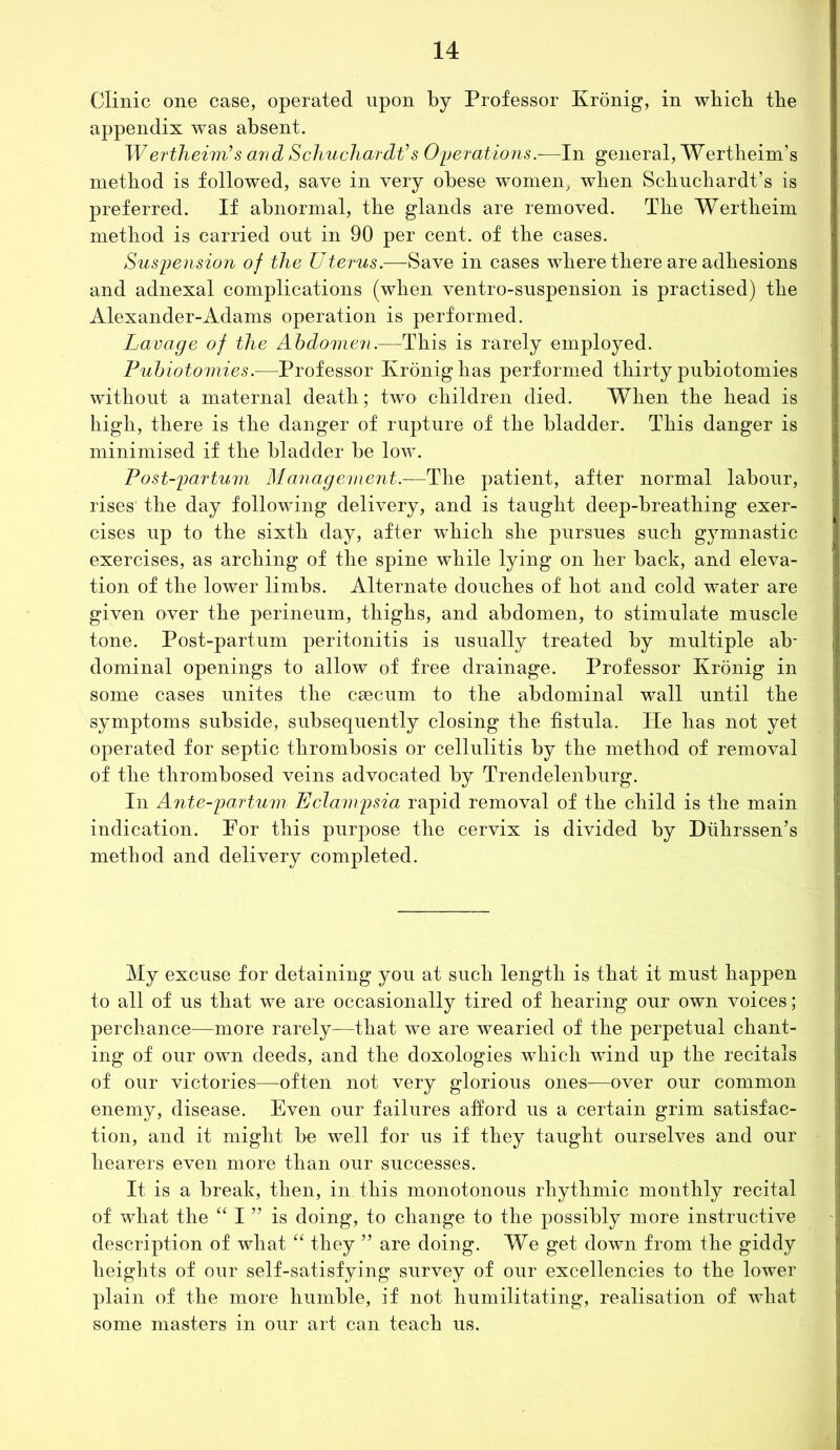 Clinic one case, operated upon by Professor Kronig, in which the appendix was absent. Wertheim’s and Schuchardt’s Operations.—In general, Wertheim’s method is followed, save in very obese women, when Schuchardt’s is preferred. If abnormal, the glands are removed. The Wertheim method is carried out in 90 per cent, of the cases. Suspension of the Uterus.—Save in cases where there are adhesions and adnexal complications (when ventro-suspension is practised) the Alexander-Adams operation is performed. Lavage of the Abdomen.—This is rarely employed. Pubiotomies.-—Professor Kronig has performed thirty pubiotomies without a maternal death; two children died. When the head is high, there is the danger of rupture of the bladder. This danger is minimised if the bladder be low. Post-partum Management.—The patient, after normal labour, rises the day following delivery, and is taught deep-breathing exer- cises up to the sixth day, after which she pursues such gymnastic exercises, as arching of the spine while lying on her back, and eleva- tion of the lower limbs. Alternate douches of hot and cold w~ater are given over the perineum, thighs, and abdomen, to stimulate muscle tone. Post-partum peritonitis is usually treated by multiple ab- dominal openings to allow of free drainage. Professor Kronig in some cases unites the csecum to the abdominal wall until the symptoms subside, subsequently closing the fistula. He has not yet operated for septic thrombosis or cellulitis by the method of removal of the thrombosed veins advocated by Trendelenburg. In Ante-partum Eclampsia rapid removal of the child is the main indication. For this purpose the cervix is divided by Diihrssen’s method and delivery completed. My excuse for detaining you at such length is that it must happen to all of us that we are occasionally tired of hearing our own voices; perchance—more rarely—that we are wearied of the perpetual chant- ing of our own deeds, and the doxologies which wind up the recitals of our victories—often not very glorious ones—over our common enemy, disease. Even our failures afford us a certain grim satisfac- tion, and it might be well for us if they taught ourselves and our hearers even more than our successes. It is a break, then, in. this monotonous rhythmic monthly recital of what the “ I ” is doing, to change to the possibly more instructive description of what “ they ” are doing. We get down from the giddy heights of our self-satisfying survey of our excellencies to the lower plain of the more humble, if not liumilitating, realisation of what some masters in our art can teach us.