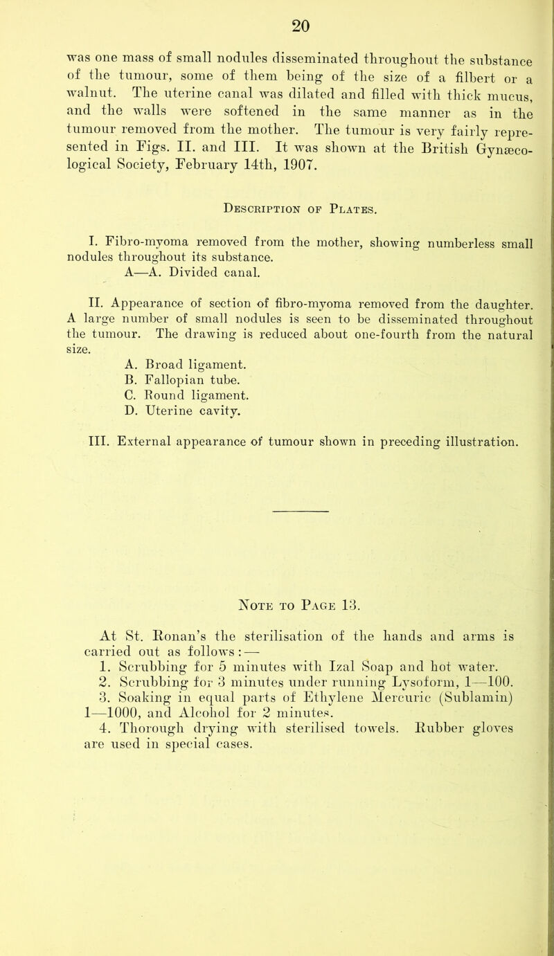 was one mass of small nodules disseminated throughout the substance of the tumour, some of them being of the size of a filbert or a walnut. The uterine canal was dilated and filled with thick mucus, and the walls were softened in the same manner as in the tumour removed from the mother. The tumour is very fairly repre- sented in Figs. II. and III. It was shown at the British Gynaeco- logical Society, February 14th, 190T. Description of Plates. I. Fibro-myoma removed from the mother, showing numberless small nodules throughout its substance. A—A. Divided canal. II. Appearance of section of fibro-myoma removed from the daughter. A large number of small nodules is seen to be disseminated throughout the tumour. The drawing is reduced about one-fourth from the natural size. A. Broad ligament. B. Fallopian tube. C. Round ligament. D. Uterine cavity. III. External appearance of tumour shown in preceding illustration. Note to Page 13. At St. Honan’s the sterilisation of the hands and arms is carried out as follows : — 1. Scrubbing for 5 minutes with Izal Soap and hot water. 2. Scrubbing for 3 minutes under running Lysoform, 1—100. 3. Soaking in equal parts of Ethylene Mercuric (Sublamin) 1—1000, and Alcohol for 2 minutes. 4. Thorough drying with sterilised towels. Rubber gloves are used in special cases.