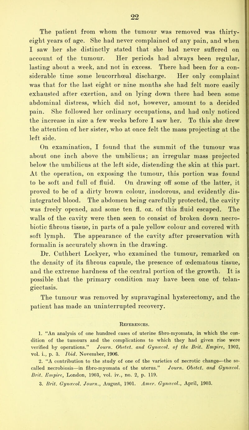 The patient from whom the tumour was removed was thirty- eight years of age. She had never complained of any pain, and when I saw her she distinctly stated that she had never suffered on account of the tumour. Her periods had always been regular, lasting about a week, and not in excess. There had been for a con- siderable time some leucorrhoeal discharge. Her only complaint was that for the last eight or nine months she had felt more easily exhausted after exertion, and on lying down there had been some abdominal distress, which did not, however, amount to a decided pain. She followed her ordinary occupations, and had only noticed the increase in size a few weeks before I saw her. To this she drew the attention of her sister, who at once felt the mass projecting at the left side. On examination, I found that the summit of the tumour was about one inch above the umbilicus; an irregular mass projected below the umbilicus at the left side, distending the skin at this part. At the operation, on exposing the tumour, this portion was found to be soft and full of fluid. On drawing off some of the latter, it proved to be of a dirty brown colour, inodorous, and evidently dis- integrated blood. The abdomen being carefully protected, the cavity was freely opened, and some ten fl. oz. of this fluid escaped. The walls of the cavity were then seen to consist of broken down necro- biotic fibrous tissue, in parts of a pale yellow colour and covered with soft lymph. The appearance of the cavity after preservation with formalin is accurately shown in the drawing. Dr. Cuthbert Lockyer, who examined the tumour, remarked on the density of its fibrous capsule, the presence of oedematous tissue, and the extreme hardness of the central portion of the growth. It is possible that the primary condition may have been one of telan- giectasis. The tumour was removed by supravaginal hysterectomy, and the patient has made an uninterrupted recovery. References. 1. “An analysis of one hundred cases of uterine fibro-myomata, in which the con- dition of the tumours and the complications to which they had given rise were verified by operations.” Journ. Obstet. and Gynaecol, of the Brit. Empire, 1902, vol. i., p. 3. Ibid. November, 1906. 2. “A contribution to the study of one of the varieties of necrotic change—the so- called necrobiosis—in fibro-myomata of the uterus.” Journ. Obstet. and Gyncecol. Brit. Empire, London, 1903, vol. iv., no. 2, p. 119. 3. Brit. Gynaecol. Journ., August, 1901. Amer. Gynaecol., April, 1903.