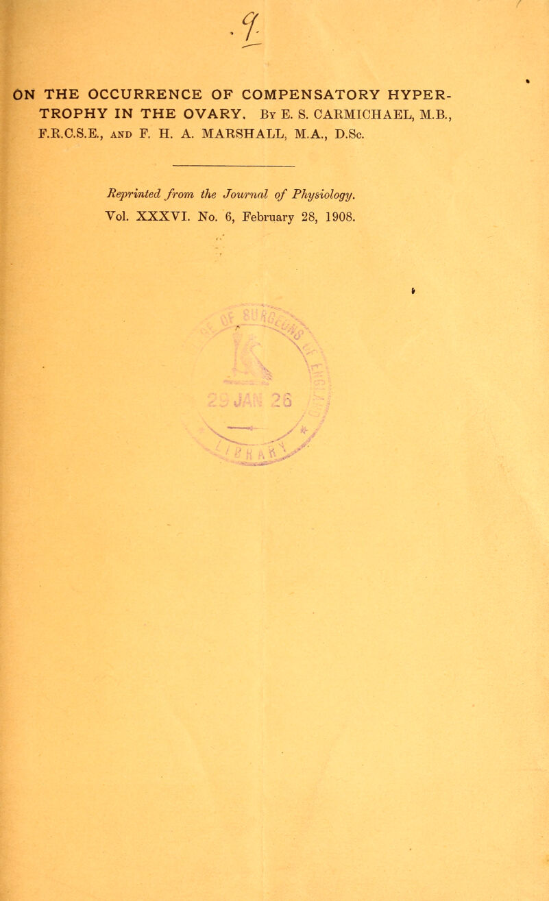 ON THE OCCURRENCE OF COMPENSATORY HYPER- TROPHY IN THE OVARY, By E. S. CARMICHAEL, M.B., F.R.C.S.E., AND F. H. A. MARSHALL, M.A., D.Sc. Reprinted from the Journal of Physiology. Vol. XXXVI. No, 6, February 28, 1908.