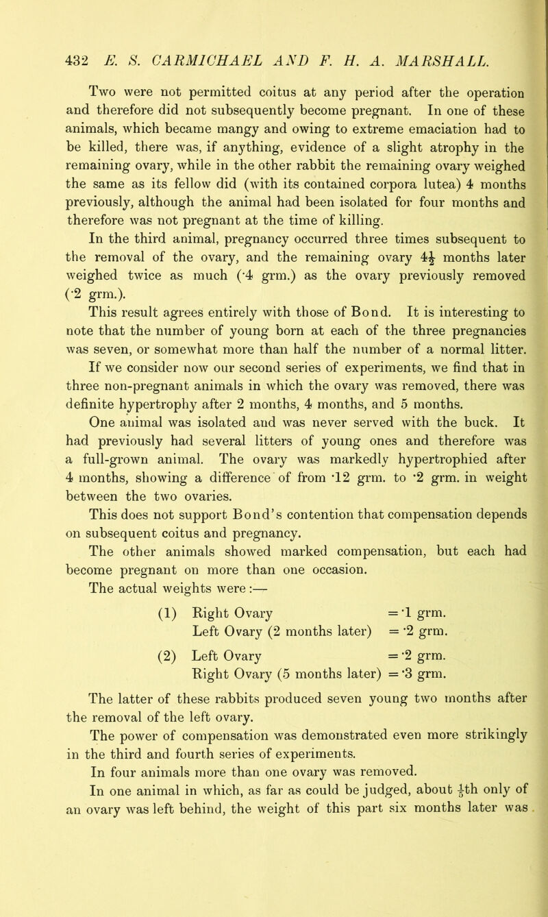 Two were not permitted coitus at any period after the operation and therefore did not subsequently become pregnant. In one of these animals, which became mangy and owing to extreme emaciation had to be killed, there was, if anything, evidence of a slight atrophy in the remaining ovary, while in the other rabbit the remaining ovary weighed the same as its fellow did (with its contained corpora lutea) 4 months previously, although the animal had been isolated for four months and therefore was not pregnant at the time of killing. In the third animal, pregnancy occurred three times subsequent to the removal of the ovary, and the remaining ovary 4^ months later weighed twice as much (*4 grm.) as the ovary previously removed (•2 grm.). This result agrees entirely with those of Bond. It is interesting to note that the number of young born at each of the three pregnancies was seven, or somewhat more than half the number of a normal litter. If we consider now our second series of experiments, we find that in three non-pregnant animals in which the ovary was removed, there was definite hypertrophy after 2 months, 4 months, and 5 months. One animal was isolated and was never served with the buck. It had previously had several litters of young ones and therefore was a full-grown animal. The ovary was markedly hypertrophied after 4 months, showing a difference of from T2 grm. to *2 grm. in weight between the two ovaries. This does not support Bond’s contention that compensation depends on subsequent coitus and pregnancy. The other animals showed marked compensation, but each had become pregnant on more than one occasion. The actual weights were :— (1) Right Ovary = T grm. Left Ovary (2 months later) = *2 grm. (2) Left Ovary = ’2 grm. Right Ovary (5 months later) = ’3 grm. The latter of these rabbits produced seven young two months after the removal of the left ovary. The power of compensation was demonstrated even more strikingly in the third and fourth series of experiments. In four animals more than one ovary was removed. In one animal in which, as far as could be judged, about ^th only of an ovary was left behind, the weight of this part six months later was