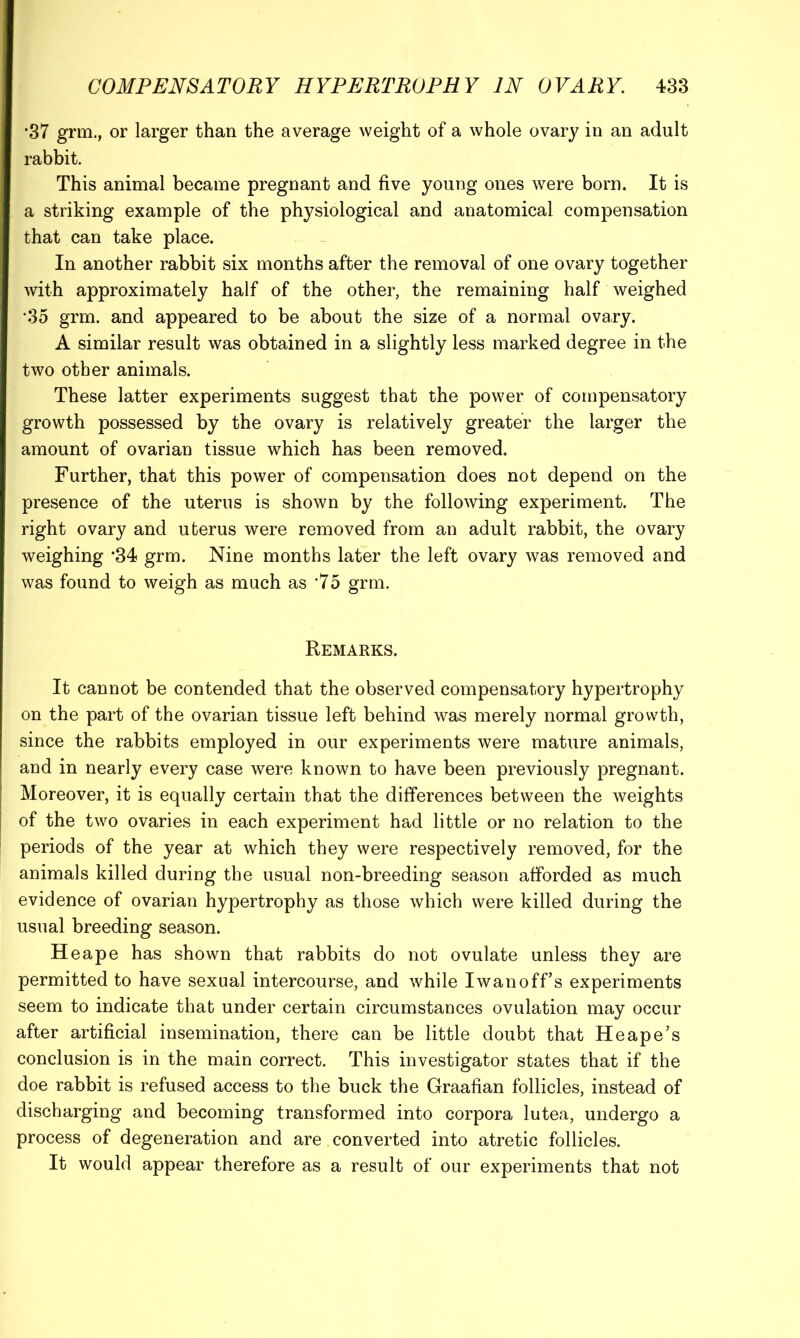 •37 grm., or larger than the average weight of a whole ovary in an adult rabbit. This animal became pregnant and five young ones were born. It is a striking example of the physiological and anatomical compensation that can take place. In another rabbit six months after the removal of one ovary together with approximately half of the other, the remaining half weighed •35 grm. and appeared to be about the size of a normal ovary. A similar result was obtained in a slightly less marked degree in the two other animals. These latter experiments suggest that the power of compensatory growth possessed by the ovary is relativel}?^ greater the larger the amount of ovarian tissue which has been removed. Further, that this power of compensation does not depend on the presence of the uterus is shown by the following experiment. The right ovary and uterus were removed from an adult rabbit, the ovary weighing ‘34 grm. Nine months later the left ovary was removed and was found to weigh as much as *75 grm. Remarks. It cannot be contended that the observed compensatory hypertrophy on the part of the ovarian tissue left behind was merely normal growth, since the rabbits employed in our experiments were mature animals, and in nearly every case were known to have been previously pregnant. Moreover, it is equally certain that the differences between the weights of the two ovaries in each experiment had little or no relation to the periods of the year at which they were respectively removed, for the animals killed during the usual non-breeding season afforded as much evidence of ovarian hypertrophy as those which were killed during the usual breeding season. He ape has shown that rabbits do not ovulate unless they are permitted to have sexual intercourse, and while Iwanoff’s experiments seem to indicate that under certain circumstances ovulation may occur after artificial insemination, there can be little doubt that He ape’s conclusion is in the main correct. This investigator states that if the doe rabbit is refused access to the buck the Graafian follicles, instead of discharging and becoming transformed into corpora lutea, undergo a process of degeneration and are converted into atretic follicles. It would appear therefore as a result of our experiments that not