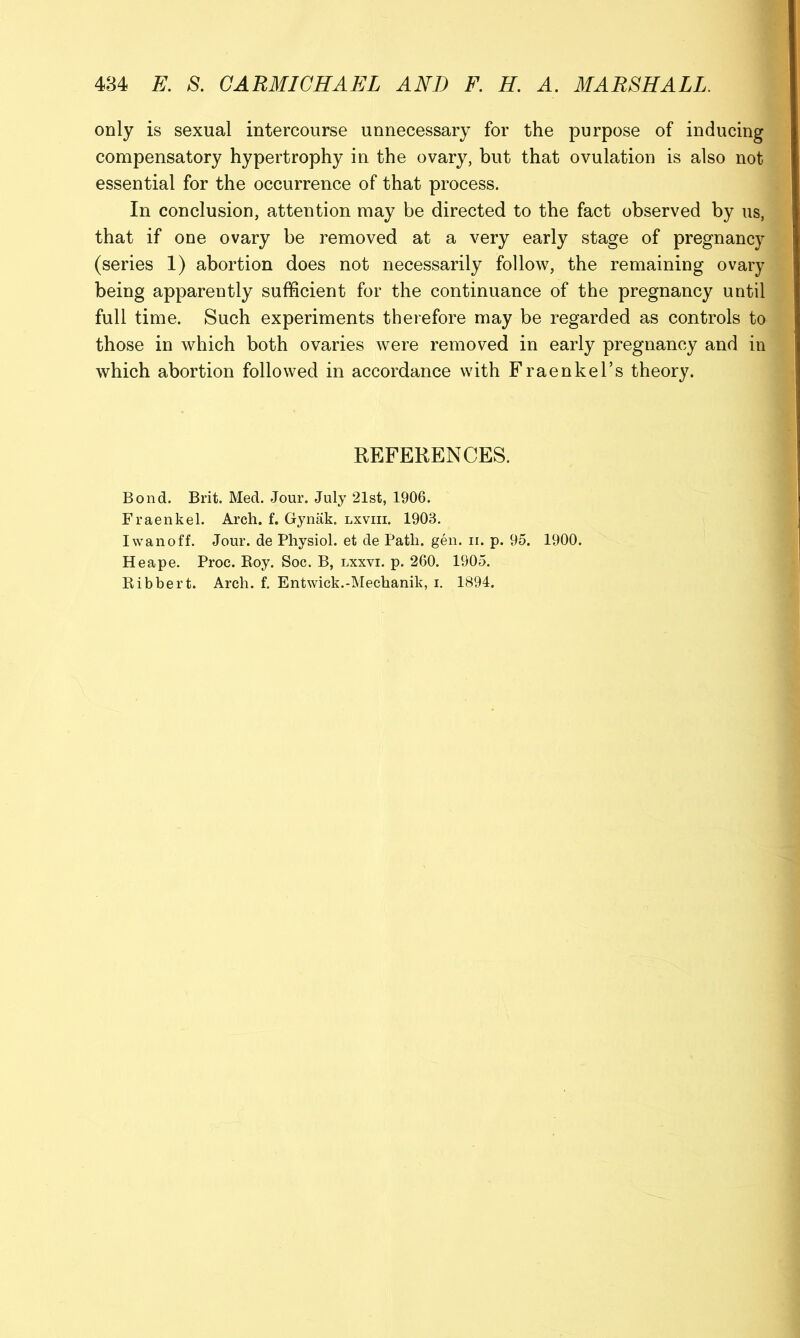 only is sexual intercourse unnecessary for the purpose of inducing compensatory hypertrophy in the ovary, but that ovulation is also not essential for the occurrence of that process. In conclusion, attention may be directed to the fact observed by us, that if one ovary be i^emoved at a very early stage of pregnancy (series 1) abortion does not necessarily follow, the remaining ovary being apparently sufficient for the continuance of the pregnancy until full time. Such experiments therefore may be regarded as controls to those in which both ovaries were removed in early pregnancy and in which abortion followed in accordance with Fraenkel’s theory. REFERENCES. Bond. Brit. Med. Jour. July 21st, 1906. Fraenkel. Arch. f. Gynak. lxviii. 1903. Iwanoff. Jour, de Physiol, et de Path. gen. ii. p. 95. 1900. Heape. Proc. Boy. Soc. B, lxxvi. p. 260. 1905. Bibbert. Arch. f. Entwick.-Mechanik, i. 1894.