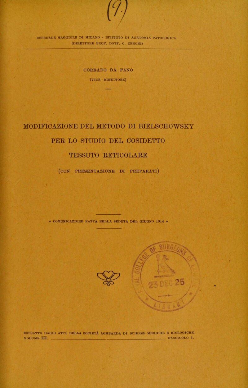 OSPEDALE MAGGIORE DI MILANO - ISTITUTO DI ANATOMIA PATOLOGICA (DIRETTORE PROF. DOTT. C. ZENONI) CORRADO DA FANO (VICE - DIRETTORE) MODIFICAZIONE DEL METODO DI BIELSCHOWSKY PER LO STUDIO DEL COSIDETTO / i TESSUTO RETICOLARE (con presentazione di preparati) « COMUNICAZIONE FATTA NELLA SEDUTA DEL GIUGNO 1914 » f ESTRATTO DAGLI ATTI DELLA SOCIETÀ LOMBARDA DI SCIENZE MEDICHE E BIOLOGICHE VOLUME III. FASCICOLO 4.