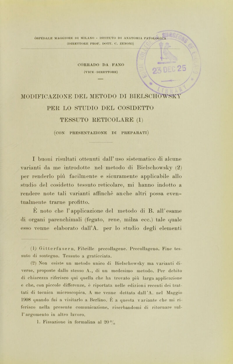 OSPEDALE MAGGIORE 1>I MILANO - ISTITUTO DI ANATOMIA PATOLOGICA (DIRETTORE PROF. DOTT. C. ZENONl) CORRADO DA PANO (VICE-DIRETTORE) MODIFICAZIONE DEL METODO DI BIELSCHOAVSKY PER LO STUDIO DEL COSIDETTO TESSUTO RETICOLARE (1) (con presentazione di preparati) I buoni risultati ottenuti dall’ uso sistematico di alcune varianti da me introdotte nel metodo di Bielschowsky (2) per renderlo più facilmente e sicuramente applicabile allo studio del cosidetto tessuto reticolare, mi hanno indotto a rendere note tali varianti affinchè anche altri possa even- tualmente trarne profitto. E noto che l’applicazione del metodo di B. all'esame di organi parenchimali (fegato, rene, milza ecc.) tale quale esso venne elaborato dall’A. per lo studio degli elementi (L Gi 11 e rfa se r n. Fibrille precollagene. Precollageno. Fine tes- suto di sostegno. Tessuto a graticciata. (2) Non esiste un metodo unico di Bielschowsky ma varianti di- verse, proposte dallo stesso A., di un medesimo metodo. Per debito di chiarezza riferisco qui quella che ha trovato più larga applicazione e che, con piccole differenze, è riportata nelle edizioni recenti dei trat- tati di tecnica microscopica. A me venne dettata dall'A. nel Maggio 1908 quando fui a visitarlo a Berlino. E a questa variante che mi ri- ferisco nella presente comunicazione, riserbandomi di ritornare sul- l’argomento in altro lavoro.