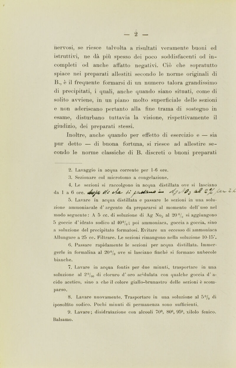 nervosi, se riesce talvolta a risultati veramente buoni ed istruttivi, ne dà più spesso dei poco soddisfacenti od in- completi od anche affatto negativi. Ciò che sopratutto spiace nei preparati allestiti secondo le norme originali di B., è il frequente formarsi di un numero talora grandissimo di precipitati, i quali, anche quando siano situati, come di solito avviene, in un piano molto superficiale delle sezioni e non aderiscano pertanto alla fine trama di sostegno in esame, disturbano tuttavia la visione, rispettivamente il giudizio, dei preparati stessi. Inoltre, anche quando per effetto di esercizio e — sia pur detto — di buona fortuna, si riesce ad allestire se- condo le norme classiche di B. discreti o buoni preparati 2. Lavaggio in acqua corrente per 1-6 ore. 3. Sezionare col microtomo a congelazione. 4. Le sezioni si raccolgono in acqua distillata ove si lasciano da 1 a 6 ore. ^ ' 5. Lavare in acqua distillata e passare le sezioni in una solu- zione ammoniacale d’argento da prepararsi al momento dell’uso nel modo seguente : A 5 cc. di soluzione di Ag No3 al 20 % si aggiungono 5 goccie d’idrato sodico al 40 %; poi ammoniaca, goccia a goccia, sino a soluzione del precipitato formatosi. Evitare un eccesso di ammoniaca Allungare a 25 cc. Filtrare. Le sezioni rimangono nella soluzione 10-15’. 6. Passare rapidamente le sezioni per acqua distillata. Immer- gerle in formalina al 20% ove si lasciano finché sì formano nubecole bianche. 7. Lavare in acqua fontis per due minuti, trasportare in una soluzione al 2%0 di cloruro d’ oro acululata con qualche goccia d‘ a- cido acetico, sino a che il colore giallo-brunastro delle sezioni è scom- parso. 8. Lavare nuovamente. Trasportare in una soluzione al 5% di iposolfito sodico. Pochi minuti di permanenza sono sufficienti. 9. Lavare; disidratazione con alcooli 70°, 80°, 95°, xilolo fenico. Balsamo.