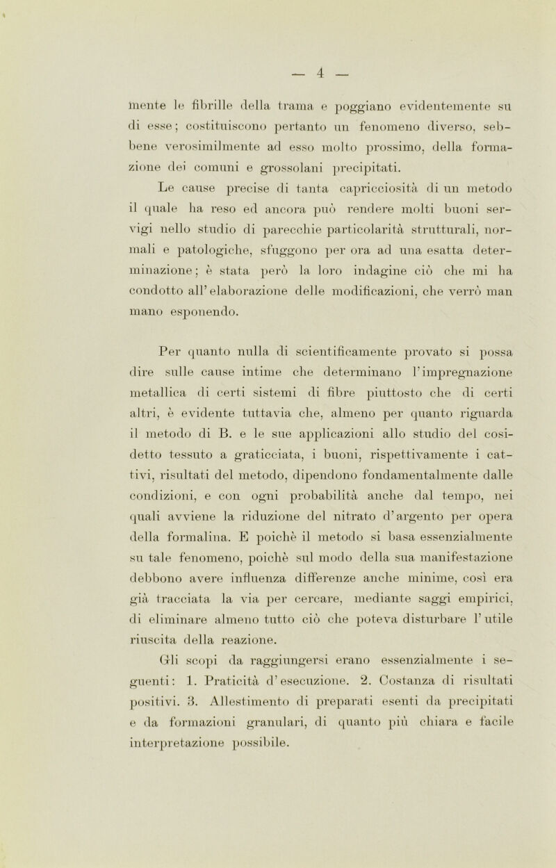 mente le fibrille della trama e poggiano evidentemente su di esse ; costituiscono pertanto un fenomeno diverso, seb- bene verosimilmente ad esso molto prossimo, della forma- zione dei comuni e grossolani precipitati. Le cause precise di tanta capricciosità di un metodo il (piale ha reso ed ancora può rendere molti buoni ser- vigi nello studio di parecchie particolarità strutturali, nor- mali e patologiche, sfuggono per ora ad una esatta deter- minazione ; è stata però la loro indagine ciò che mi ha condotto all’elaborazione delle modificazioni, che verrò man mano esponendo. Per cpianto nulla di scientificamente provato si possa dire sulle cause intime che determinano l’impregnazione metallica di certi sistemi di fibre piuttosto che di certi altri, è evidente tuttavia che, almeno per quanto riguarda il metodo di B. e le sue applicazioni allo studio del cosi- detto tessuto a graticciata, i buoni, rispettivamente i cat- tivi, risultati del metodo, dipendono fondamentalmente dalle condizioni, e con ogni probabilità anche dal tempo, nei quali avviene la riduzione del nitrato d’argento per opera della formalina. E poiché il metodo si basa essenzialmente su tale fenomeno, poiché sul modo della sua manifestazione debbono avere influenza differenze anche minime, così era già tracciata la via per cercare, mediante saggi empirici, di eliminare almeno tutto ciò che poteva disturbare 1’ utile riuscita della reazione. (dii scopi da raggiungersi erano essenzialmente i se- guenti: 1. Praticità d’esecuzione. 2. Costanza di risultati positivi. 3. Allestimento di preparati esenti da precipitati e da formazioni granulari, di quanto più chiara e facile interpretazione possibile.