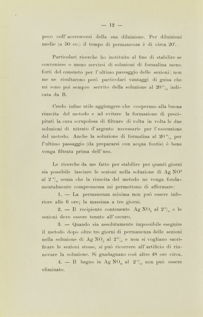 poco coir accrescersi della sua diluizione, medie (a 50 cc.) il tempo di permanenza è Per diluizioni di circa 20’. Particolari ricerche ho instituito al line di stabilire se convenisse o meno servirsi di soluzioni di formalina meno forti del consueto per l’ultimo passaggio delle sezioni: non me ne risultarono però particolari vantaggi di guisa che mi sono poi sempre servito della soluzione al 20°/ indi- cata da B. Credo infine utile aggiungere che cooperano alla buona riuscita del metodo e ad evitare la formazione di preci- pitati la cura scrupolosa di filtrare di volta in volta le due soluzioni di nitrato d’argento necessarie per l’esecuzione del metodo. Anche la soluzione di formalina al 20 °/Q per l’ultimo passaggio (da prepararsi con acqua fontis) è bene venga filtrata prima dell’ uso. Le ricerche da me fatte per stabilire per quanti giorni sia possibile lasciare le sezioni nella soluzione di Ag NO8 al 2 °/0 senza che la riuscita del metodo ne venga fonda- mentalmente compromessa mi permettono di affermare: 1. — La permanenza minima non può essere infe- riore alle 6 ore; la massima a tre giorni. 2. — Il recipiente contenente Ag N03 al 2 °/0 e le sezioni deve essere tenuto all’ oscuro. 3. — Quando sia assolutamente impossibile eseguire il metodo dopo oltre tre giorni di permanenza delle sezioni nella soluzione di Ag NO,, al 2°/0 e non si vogliano sacri- ficare le sezioni stesse, si può ricorrere all’ artificio di rin- novare la soluzione. Si guadagnano così altre 48 ore circa. 4. — Il bagno in Ag NO^ al 2 °/ non può essere eliminato.