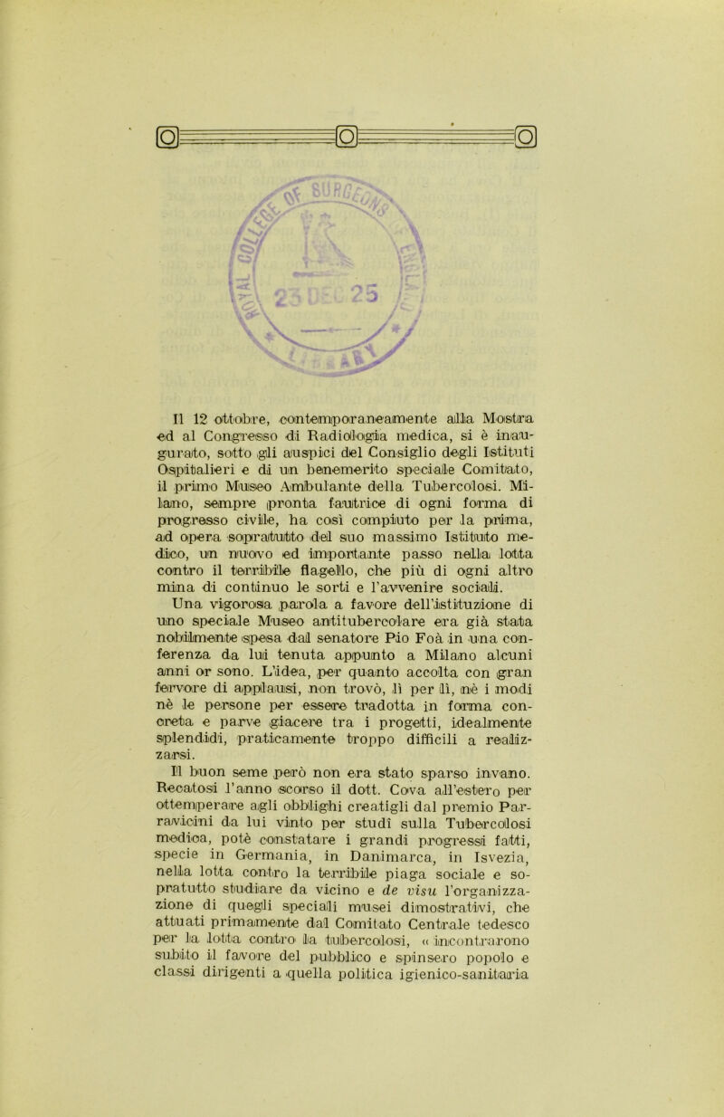 Il 12 ottobre, contemporaneamente alila Mostra ed al Congresso dii Radiologia medica, si è inau- gurato, sotto gli auspici del Consiglio degli Istituti Ospitalieri e di un benemerito speciale Comitato, il primo Museo Ambulante della Tubercolosi. Mi- lano, sempre pronta fautrice di ogni foirrna di progresso civile, ha così compiuto per la prima, ad opera soprattutto dei suo massimo Istituto me- dico, un nuovo ed importante passo niella lotta contro il terribile flagello, che più di ogni altro mina di continuo le sorti e l’avvenire sociali. Una vigorosa parola a favore dell’istituzdone di uno speciale Museo antitubercolare eira già stata nobilmente spesa dai senatore Pio Foà in una con- ferenza da lui tenuta appunto a Milano alcuni anni or sono. L’idea, per quanto accolta con gran fervore di applausi, non trovò, lì per il, nè i modi nè le persone per essere' tradotta in forma con- creta e parve giacere tra i progetti, idealmente splendidi, praticamente troppo difficili a realiz- zarsi. Il buon seme però non era stato sparso invano. Recatosi Tanno scorso il dott. Cova all’estero per ottemperare agli obblighi creatigli dal premio Par- r avicini da lui vinto per studi sulla Tubero oli osi medica, potè constatare i grandi progressi fatti, specie in Germania, in Danimarca, in Isvezia, nella lotta contro la terribile piaga sociale e so- pratutto studiare da vicino e de visti l’organizza- zione di quegli speciali musei dimostrativi, che attuati primamente dal Comitato Centrale tedesco per la lotta contro' la tubercolosi, << incontrarono subito il favore del pubblico e spinsero popolo e classi dirigenti a quella politica igienioo-sanitairLa