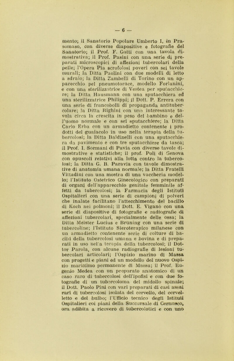 mento; il Sanatorio Popolare Umberto I, in Pra- somaso, con diverse diapositive e fotografìe del Sanatorio; il Prof. F. Gatti con una tavola di- mostrativa; il Prof. Pasini con una serie di pre- parati microscopici di affezioni tubercolari della pelle; l’Opera Pia scrofolosi poveri con sei tavole murali; la Ditta Paolini con due modelli di letto a sdraio; la Ditta Zambelli di Torino con un ap- parecchio pel pneumotorace, modello Forlanini, e con una sterili,z-zaitirice di Veste a per sputacchie- re; la Ditta Hausmann con una sputacchiera ed una sterilizzatrice Philipp!; il Dott. P. Errerà con una serie di francobolli di propaganda antituber- colare; la Ditta Righini con una interessante ta- vola circa la crescita in peso del bambino e del- l’uomo normale e con sei sputacchiere; la Ditta Carlo Erba con un armadietto contenente i pro- dotti del guaiacolo in uso nella terapia della tu- bercolosi; la Ditta Baldinelli con una sputacchie- ra da pavimento e con tre sputacchiere da tasca; il Prof. I. Sormani di Pavia con diverse tavole di- mostrative e statistiche; il prof. Poli di Genova con opuscoli relativi alla lotta contro la tuberco- losi; la Ditta G. B. Paravia con tavole dimostra- tive di anatomia umana normale; la Ditta Fratelli Vittadini con una mostra di una vaccheria model- lo; l’Istituto Ostetrico Ginecologico con preparati di organi dell’apparecchio genitale femminile af- fetti da, tubercolosi; la Farmacia degli Istituti Ospitalieri con una serie di campioni di polveri che inalate facilitano l’attecchimento del bacillo di Koch nei polmoni; il Dott. E. Viganò con una serie di diapositive di fotografìe e radiografie di affezioni tubercolari, specialmente delle ossa; la Ditta Meister Lucius e Briining con una serie di tubercoline; l’Istituto Sieroterapico milanese con un armadietto contenente serie di colture di ba- cilli della tubercolosi umana e bovina e di prepa- rati in uso nella terapia della tubercolosi; il Dot- tor Parola, con alcune radiografìe di lesioni tu- bercolari articolari; l’Ospizio marino di Massa con progetti e piani ed un modellilo dei nuovo Ospi- zio marittimo permanente di Massa; il Prof. Eu- genio Medea con un preparato anatomico di un caso raro di tubercolosi deU’ipofìsi e con due fo- tografìe di un tubercoloma del midollo spinale; il Dott. Paolo Pini con viari preparati di casi assai nari di tubercolosi isolata del cervello, del 'Cervel- letto e del bulbo; l’Ufficio tecnico degli Istituti Ospitalieri coi piani della Succursale di Cernii eco, ora adibita a ricovero di tubercolotici e con uno