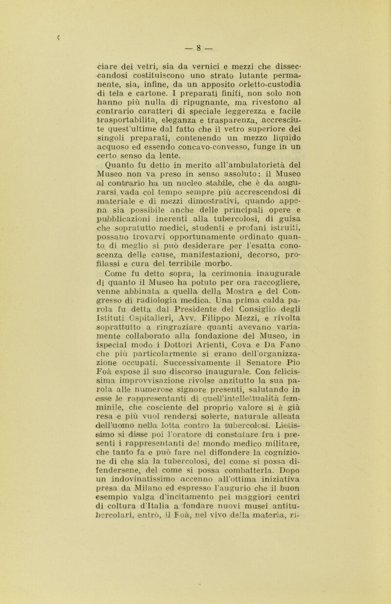 ciare dei vetri, sia da vernici e mezzi che dissec- -candosi costituiscono uno strato lutante perma- nente, sia, infine, da un apposito orletto-custodia di tela e cartone. I preparati finiti, non solo non hanno più nulla di ripugnante, ma rivestono al contrario caratteri di speciale leggerezza e facile trasportabilita, eleganza e trasparenza, accresciu- te quest’ultime dal fatto che il vetro superiore dei singoli preparati, contenendo un mezzo licpiido acquoso ed essendo concavo-convesso, funge in un certo senso da lente. Quanto fu detto in merito all’ambulato rietà del Museo non va preso in senso assoluto: il Museo al contir ario ha un nucleo .stabile, che è da augu- rarsi vada col tempo sempre più accrescendosi di materiale e di mezzi dimostrativi, quando appe- na sia possibile anche delle principali opere e pubblicazioni inerenti alla tubercolosi, di guisa che sopratutto medici, studenti e profani istruiti, possano trovarvi opportunamente ordinato quan- to di meglio si può desiderare per l’esatta cono- scenza delle cause, manifestazioni, decorso, pro- filassi e cura del terribile morbo. Come fu detto sopra, la cerimonia inaugurale di quanto il Museo ha potuto per ora raccogliere, venne abbinata a quella della Mostra e del Con- gresso di radiologia medica. Una prima calda pa- rola fu detta dal Presidente del Consiglio degli Istituti Ospitalieri, Avv. Filippo Mezzi, e rivolta soprattutto a ringraziare quanti avevano varia- mente collaborato alla fondazione del Museo, in ispecial modo i Dottori Arienti, Cova e Da Fano che più particolarmente si erano dell’organizza- zione occupati. Successivamente il Senatore Pio Foà espose il suo discorso inaugurale. Con felicis- sima improvvisazione rivolse anzitutto la sua pa- rola alle numerose signore presenti, salutando in asse le rappresentanti di queiirint elicitu a'iiità fem- minile, che cosciente del proprio valore si è già resa e più vuol rendersi solerte, naturale alleata deiU’uomo nellla lotta contro la tubercolosi. Lietis- simo si disse poi foratore di constatare fra i pre- senti i rappresentanti del mondo medico militare, che tanto fa e può fare nel diffondere la cognizio- ne di che sia la tubercolosi, del come si possa di- fendersene, del come si possa combatterla. Dopo un indovinatissimo accenno all’ottima iniziativa presa da Milano ed espresso l’augurio che il buon esempio valga d’incitamento pei maggiori centri di coltura d’Italia a 'fondare nuovi musei antitu- bercolari, entrò, il Foà, nel vivo della materia, ri-