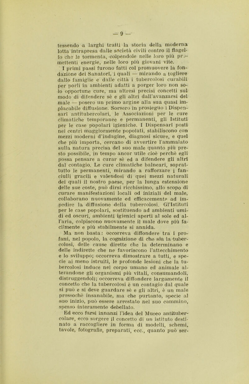 tessendo <a larghi tratti la storia della moderna lotta intrapresa dalle società civili contro il flagel- lo eh e le tormenta, colpendole nelle loro più pro- mettenti energie, nelle loro più giovani vite. I primi passi furono fatti col promuovere la fon- dazione dei Sanatori, i quali — mirando a togliere dalle famiglie e dalle città i tubercolosi curabili per porli in ambienti adatti a porger loro non so- lo opportune cure, ma altresì precisi concetti sul modo di difendere sè e gli altri dall’avanzarsi del male — posero un primo argine alla sua quasi im- placabile diffusione. Sorsero in prosieguo i Dispen- sari antitubercolari, le Associazioni per le cure climatiche temporanee e permanenti, gli Istituti per le case popolari igieniche. I Dispensari posti nei centri maggiormente popolati, stabiliscono con mezzi moderni d’indagine, diagnosi sicure, e quel che più importa, cercano di avvertire Fammalato sulla natura precisa del suo male quanto più pre- sto possibile, in tempo ancor utile cioè perchè egli possa pensare a curar sè ed a difendere gli altri dal contagio. Le cure climatiche balneari, soprat- tutto le permanenti, mirando a rafforzare i fan- ciulli gracili e valendosi di quei mezzi naturali dei quali il nostro paese, per la lunga estensione delle sue coste, può dirsi ricchissimo, allo scopo di curare manifestazioni locali od iniziali del male, collaborano nuovamente ed efficacemente ad im- pedire la diffusione della tubercolosi. Gl’Istituti per le case popolari, sostituendo ad ambienti umi- di ed oscuri, ambienti igienici aperti al sole ed al- l’aria, colpiscono nuovamente il male dove più fa- cilmente e più stabilmente si annida. Ma non basta : occorreva diffondere tra i pro- fani, nel popolo, la cognizione di che isila la 'tuber- colosi, delle cause dirette che la determinano e delle indirette che ne favoriscono l’attecchimento e lo sviluppo; occorreva dimostrare a tutti, e spe- cie ai meno istruiti, le profonde lesioni che la tu- bercolosi induce nel corpo umano ed animale al- terandone gli organismi più vitali, consumandoli, distruggendoli; occorreva diffondere largamente il concetto che la tubercolosi è un contagio dal quale si può e si deve guardare sè e gli altri, è un male pressoché insanabile, ma che portento, specie al suo inizio, può essere arrestato nel suo cammino, spesso 'interamente debellato. Ed ecco farsi innanzi l’idea dei Museo antituber- colare, ecco sorgere il concetto di un istituto desti- nato a raccogliere in forma di modelli, schemi, tavole, fotografie, preparati, eco., quanto può ser-