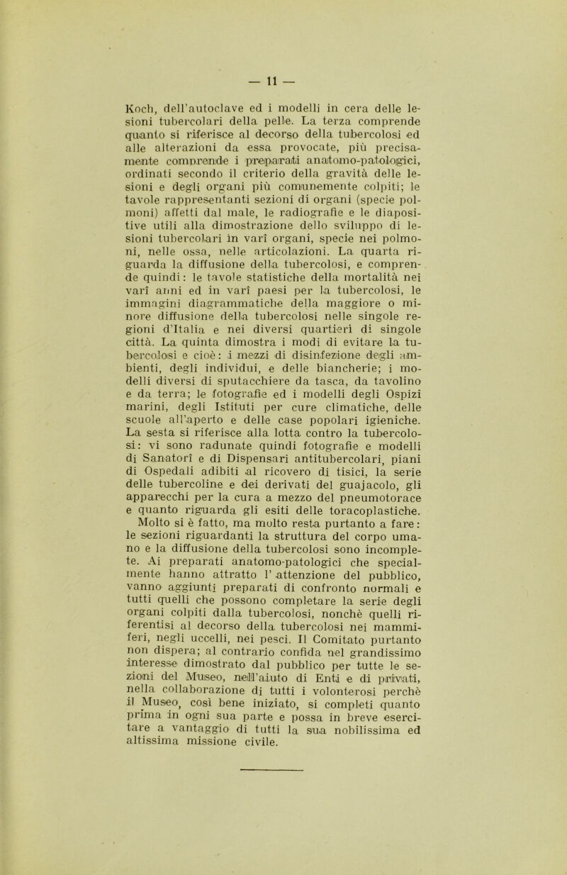 Koch, dell’autoclave ed i modelli in cera delle le- sioni tubercolari della pelle. La terza comprende quanto si riferisce al decorso della tubercolosi ed alle alterazioni da essa provocate, più precisa- mente compri emide i preparati anaitomo-paioloigici, ordinati secondo il criterio della gravità delle le- sioni e degli organi più comunemente colpiti; le tavole rappresentanti sezioni di organi (specie pol- moni) affetti dal male, le radiografìe e le diaposi- tive utili alla dimostrazione dello sviluppo di le- sioni tubercolari in vari organi, specie nei polmo- ni, nelle ossa, nelle articolazioni. La quarta ri- guarda la diffusione della tubercolosi, e compren- de quindi: le tavole statistiche della mortalità nei vari anni ed in vari paesi per la tubercolosi, le immagini diagrammatiche della maggiore o mi- nore diffusione della tubercolosi nelle singole re- gioni d’Italia e nei diversi quartieri di singole città. La quinta dimostra i modi di evitare la tu- bercolosi e cioè : i mezzi di disinf ezione degli am- bienti, degli individui, e delle biancherie; i mo- delli diversi di sputacchiere da tasca, da tavolino e da terra; le fotografìe ed i modelli degli Ospizi marini, degli Istituti per cure climatiche, delle scuole all’aperto e delle case popolari igieniche. La sesta si riferisce alla lotta contro la tubercolo- si: vi sono radunate quindi fotografie e modelli di Sanatori e di Dispensari antitubercolari, piani di Ospedali adibiti al ricovero di tisici, la serie delle tubercoline e dei derivati del guajacolo, gli apparecchi per la cura a mezzo del pneumotorace e quanto riguarda gli esiti delle toracoplastiche. Molto si è fatto, ma molto resta purtanto a fare: le sezioni riguardanti la struttura del corpo uma- no e la diffusione della tubercolosi sono incomple- te. Ai preparati anatomo-patologici che special- mente hanno attratto 1’ attenzione del pubblico, vanno aggiunti preparati di confronto normali e tutti quelli che possono completare la serie degli organi colpiti dalla tubercolosi, nonché quelli ri- ferentisi al decorso della, tubercolosi nei mammi- feri, negli uccelli, nei pesci. Il Comitato purtanto non dispera; al contrario confida nel grandissimo interesse' dimostrato dal pubblico per tutte le se- zioni del Museo, meli’aiuto di Enti e di privati, nella collaborazione di tutti i volonterosi perchè il Museo, così bene iniziato, si completi quanto prima in ogni sua parte e possa in breve eserci- tare a vantaggio di tutti la sua nobilissima ed altissima missione civile.