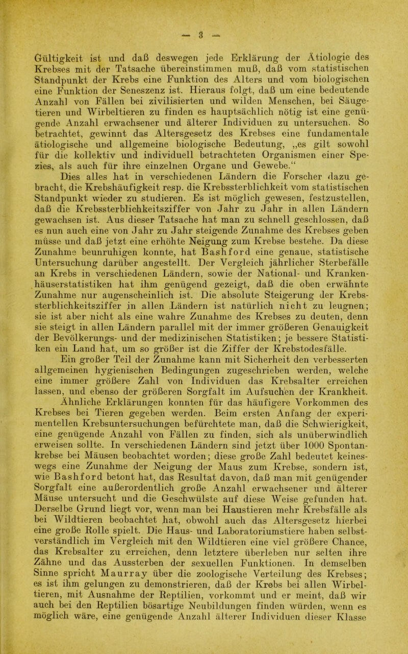 Gültigkeit ist und daß deswegen jede Erklärung der Ätiologie des Krebses mit der Tatsache übereinstimmen muß, daß vom statistischen Standpunkt der Krebs eine Funktion des Alters und vom biologischen eine Funktion der Seneszenz ist. Hieraus folgt, daß um eine bedeutende Anzahl von Fällen bei zivilisierten und wilden Menschen, bei Säuge- tieren und Wirbeltieren zu finden es hauptsächlich nötig ist eine genü- gende Anzahl erwachsener und älterer Individuen zu untersuchen. So O betrachtet, gewinnt das Altersgesetz des Krebses eine fundamentale ätiologische und allgemeine biologische Bedeutung, „es gilt sowohl für die kollektiv und individuell betrachteten Organismen einer Spe- zies, als auch für ihre einzelnen Organe und Gewebe.“ Dies alles hat in verschiedenen Ländern die Forscher dazu ge- bracht, die Krebshäufigkeit resp. die Krebssterblichkeit vom statistischen Standpunkt wieder zu studieren. Es ist möglich gewesen, festzustellen, daß die Krebssterblichkeitsziffer von Jahr zu Jahr in allen Ländern gewachsen ist. Aus dieser Tatsache hat man zu schnell geschlossen, daß es nun auch eine von Jahr zu Jahr steigende Zunahme des Krebses geben müsse und daß jetzt eine erhöhte Neigung zum Krebse bestehe. Da diese Zunahme beunruhigen konnte, hat Bashford eine genaue, statistische Untersuchung darüber angestellt. Der Vergleich jährlicher Sterbefälle an Krebs in verschiedenen Ländern, sowie der National- und Kranken- häuserstatistiken hat ihm genügend gezeigt, daß die oben erwähnte Zunahme nur augenscheinlich ist. Die absolute Steigerung der Krebs- sterblichkeitsziffer in allen Ländern ist natürlich nicht zu leugnen; sie ist aber nicht als eine wahre Zunahme des Krebses zu deuten, denn sie steigt in allen Ländern parallel mit der immer größeren Genauigkeit der Bevölkerungs- und der medizinischen Statistiken; je bessere Statisti- ken ein Land hat, um so größer ist die Ziffer der Krebstodesfälle. Ein großer Teil der Zunahme kann mit Sicherheit den verbesserten allgemeinen hygienischen Bedingungen zugeschrieben werden, welche eine immer größere Zahl von Individuen das Krebsalter erreichen lassen, und ebenso der größeren Sorgfalt im Aufsuch'en der Krankheit. Ähnliche Erklärungen konnten für das häufigere Vorkommen des Krebses bei Tieren gegeben werden. Beim ersten Anfang der experi- mentellen Krebsuntersuchungen befürchtete man, daß die Schwierigkeit, eine genügende Anzahl von Fällen zu finden, sich als unüberwindlich erweisen sollte. In verschiedenen Ländern sind jetzt über 1000 Spontan- krebse bei Mäusen beobachtet worden; diese große Zahl bedeutet keines- wegs eine Zunahme der Neigung der Maus zum Krebse, sondern ist, wie Bashford betont hat, das Resultat davon, daß man mit genügender Sorgfalt eine außerordentlich große Anzahl erwachsener und älterer Mäuse untersucht und die Geschwülste auf diese Weise gefunden hat. Derselbe Grund liegt vor, wenn man bei Haustieren mehr Krebsfälle als bei Wildtieren beobachtet hat, obwohl auch das Altersgesetz hierbei eine große Rolle spielt. Die Haus- und Laboratoriumstiere haben selbst- verständlich im Vergleich mit den Wildtieren eine viel größere Chance, das Krebsalter zu erreichen, denn letztere überleben nur selten ihre Zähne und das Aussterben der sexuellen Funktionen. In demselben Sinne spricht Maurray über die zoologische Verteilung des Krebses; es ist ihm gelungen zu demonstrieren, daß der Krebs bei allen Wirbel- tieren, mit Ausnahme der Reptilien, vorkommt und er meint, daß wir auch bei den Reptilien bösartige Neubildungen finden würden, wenn es möglich wäre, eine genügende Anzahl älterer Individuen dieser Klasse