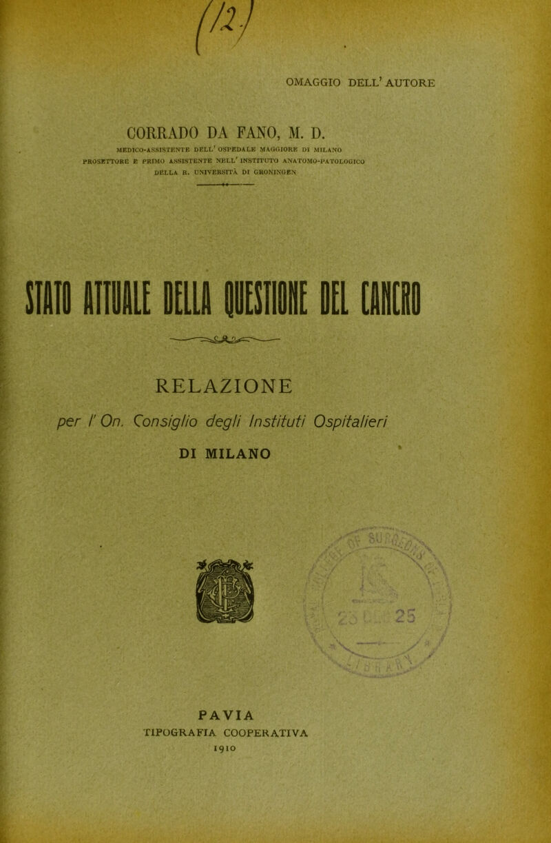 OMAGGIO DELL’AUTORE CORRADO DA FANO, M. D. MEDICO-ASSISTENTE DELL’ OSPEDALE MAGGIORE DI MILANO PROSETTORE E PRIMO ASSISTENTE NELL’ INSTITUTO ANATOMO-PATOLOGICO DELLA R. UNIVERSITÀ DI GRONINGEN RELAZIONE per ¥ Ori. Consiglio degli Instituti Ospitalieri DI MILANO PAVIA TIPOGRAFIA COOPERATIVA 1910