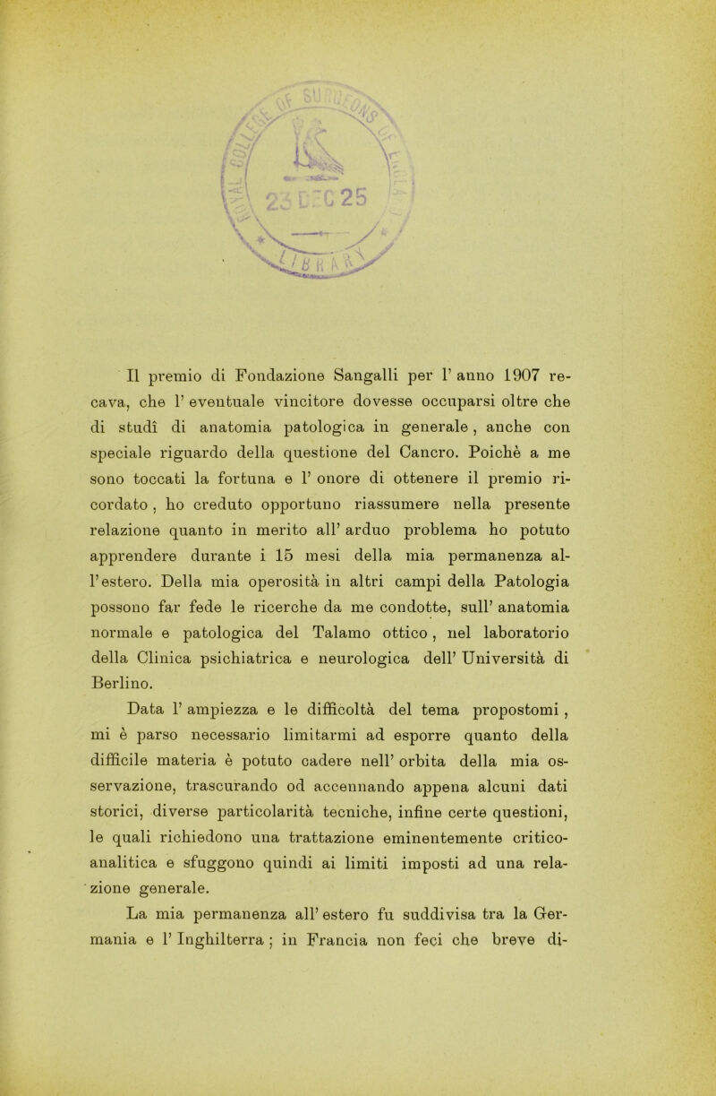 2E / Il premio di Fondazione Sangalli per 1’ anno 1907 re- cava, che 1’ eventuale vincitore dovesse occuparsi oltre che di studi di anatomia patologica in generale , anche con speciale riguardo della questione del Cancro. Poiché a me sono toccati la fortuna e 1’ onore di ottenere il premio ri- cordato , ho creduto opportuno riassumere nella presente relazione quanto in merito all’ arduo problema ho potuto apprendere durante i 15 mesi della mia permanenza al- l’estero. Della mia operosità in altri campi della Patologia possono far fede le ricerche da me condotte, sull’ anatomia normale e patologica del Talamo ottico, nel laboratorio della Clinica psichiatrica e neurologica dell’ Università di Berlino. Data 1’ ampiezza e le difficoltà del tema propostomi , mi è parso necessario limitarmi ad esporre quanto della difficile materia è potuto cadere nell’ orbita della mia os- servazione, trascurando od accennando appena alcuni dati storici, diverse particolarità tecniche, infine certe questioni, le quali richiedono una trattazione eminentemente critico- analitica e sfuggono quindi ai limiti imposti ad una rela- zione generale. La mia permanenza all’ estero fu suddivisa tra la Ger- mania e 1’ Inghilterra ; in Francia non feci che breve di-