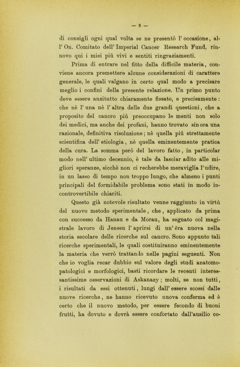 di consigli ogni qual volta se ne presentò 1’ occasione, al- 1’ On. Comitato dell’ Imperiai Cancer Research Fund, rin- novo qui i miei più vivi e sentiti ringraziamenti. Prima di entrare nel fìtto della difficile materia, con- viene ancora premettere alcune considerazioni di carattere generale, le quali valgano in certo qual modo a precisare meglio i confini della presente relazione. Un primo punto deve essere anzitutto chiaramente fissato, e precisamente : che nè 1’ una nè 1’ altra delle due grandi questioni, che a proposito del cancro più preoccupano le menti non solo dei medici, ma anche dei profani, hanno trovato sinora una razionale, definitiva risoluzione ; nè quella più strettamente scientifica dell’ etiologia , nè quella eminentemente pratica della cura. La somma però del lavoro fatto , in particolar modo nell’ ultimo decennio, è tale da lasciar adito alle mi- gliori speranze, sicché non ci recherebbe meraviglia l’udire, in un lasso di tempo non troppo lungo, che almeno i punti principali del formidabile problema sono stati in modo in- controvertibile chiariti. Questo già notevole risultato venne raggiunto in virtù del nuovo metodo sperimentale , che , applicato da prima con successo da Hanau e da Morau, ha segnato col magi- strale lavoro di Jensen l’aprirsi di un’ èra nuova nella storia secolare delle ricerche sul cancro. Sono appunto tali ricerche sperimentali, le quali costituiranno eminentemente la materia che verrò trattando nelle pagini seguenti. Non che io voglia recar dubbio sul valore degli studi anatomo- patologici e morfologici, basti ricordare le recenti interes- santissime osservazioni di Askanazy ; molti, se non tutti, i risultati da essi ottenuti, lungi dall’ essere scossi dalle nuove ricerche , ne hanno ricevuto nuova conferma ed è certo che il nuovo metodo, per essere fecondo di buoni frutti, ha dovuto e dovrà essere confortato dall’ausilio co-