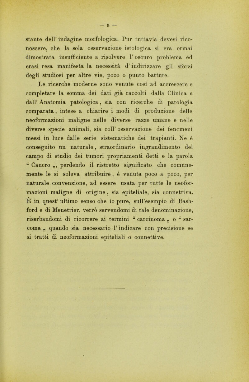 stante dell’ indagine morfologica. Pur tuttavia devesi rico- noscere, che la sola osservazione istologica si era ormai dimostrata insufficiente a risolvere 1’ oscuro problema ed erasi resa manifesta la necessità d’indirizzare gli sforzi degli studiosi per altre vie, poco o punto battute. Le ricerche moderne sono venute così ad accrescere e completare la somma dei dati già raccolti dalla Clinica e dall’ Anatomia patologica, sia con ricerche di patologia comparata, intese a chiarire i modi di produzione delle neoformazioni maligne nelle diverse razze umane e nelle diverse specie animali, sia coll’ osservazione dei fenomeni messi in luce dalle serie sistematiche dei trapianti. Ne è conseguito un naturale, straordinario ingrandimento del campo di studio dei tumori propriamenti detti e la parola u Cancro „, perdendo il ristretto significato che comune- mente le si soleva attribuire , è venuta poco a poco, per naturale convenzione, ad essere usata per tutte le neofor- mazioni maligne di origine , sia epiteliale, sia connettiva. % E in quest’ ultimo senso che io pure, sull’esempio di Bash- ford e di Menetrier, verrò servendomi di tale denominazione, riserbandomi di ricorrere ai termini u carcinoma „ o u sar- coma „ quando sia necessario l’indicare con precisione se si tratti di neoformazioni epiteliali o connettive.