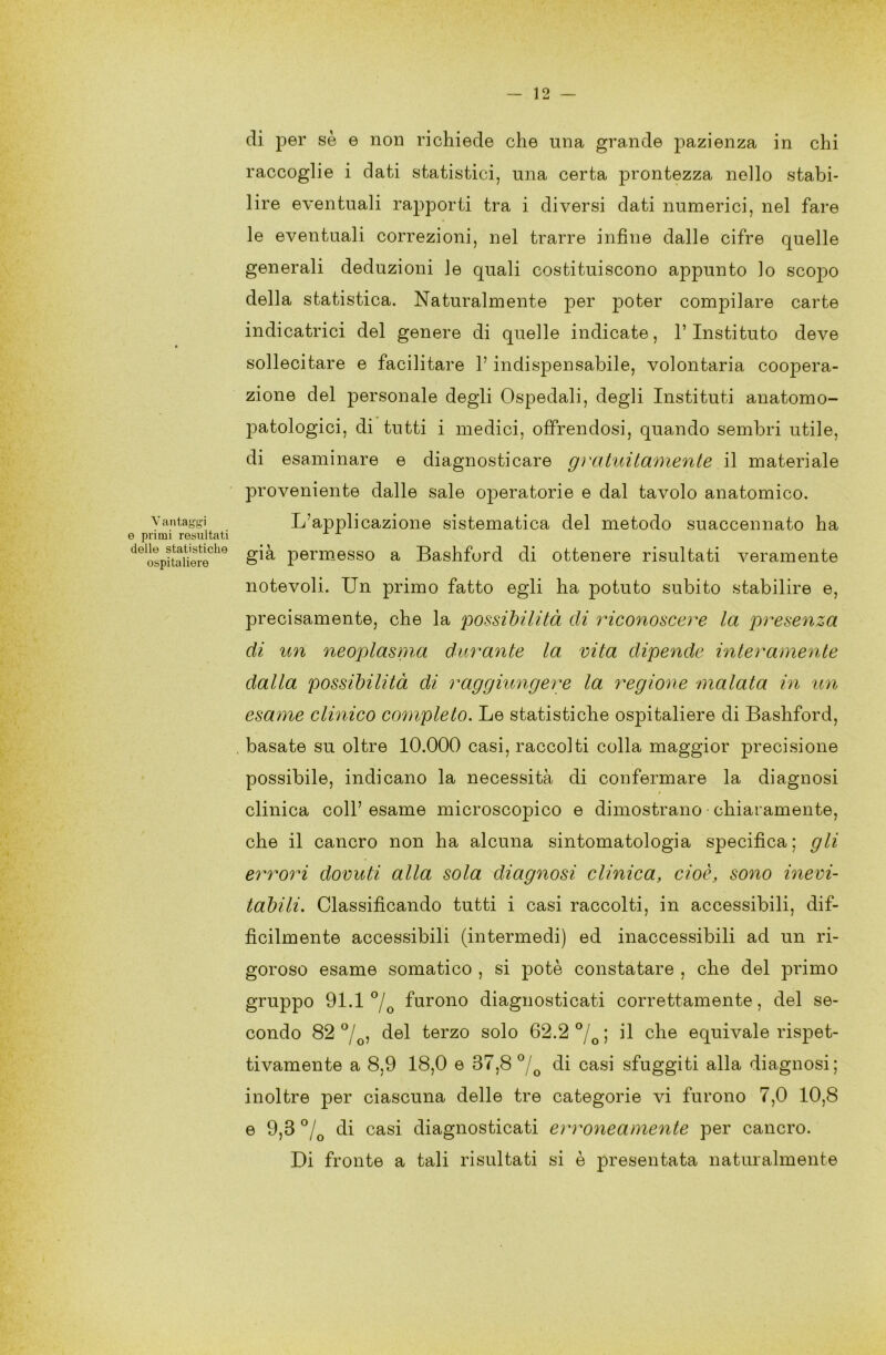 Vantaggi e primi resultati delle statistiche ospitaliere di per sè e non richiede che una grande pazienza in chi raccoglie i dati statistici, una certa prontezza nello stabi- lire eventuali rapporti tra i diversi dati numerici, nel fare le eventuali correzioni, nel trarre infine dalle cifre quelle generali deduzioni le quali costituiscono appunto lo scopo della statistica. Naturalmente per poter compilare carte indicatrici del genere di quelle indicate, l’Instituto deve sollecitare e facilitare l’indispensabile, volontaria coopera- zione del personale degli Ospedali, degli Instituti anatomo- patologici, di tutti i medici, offrendosi, quando sembri utile, di esaminare e diagnosticare gratuitamente il materiale proveniente dalle sale operatorie e dal tavolo anatomico. L’applicazione sistematica del metodo suaccennato ha già permesso a Bashford di ottenere risultati veramente notevoli. Un primo fatto egli ha potuto subito stabilire e, precisamente, che la possibilità di riconoscere la presenza di un neoplasma durante la vita dipende interamente dalla possibilità di raggiungere la regione malata in un esame clinico completo. Le statistiche ospitaliere di Bashford, basate su oltre 10.000 casi, raccolti colla maggior precisione possibile, indicano la necessità di confermare la diagnosi clinica coll’ esame microscopico e dimostrano chiaramente, che il cancro non ha alcuna sintomatologia specifica; gli errori dovuti alla sola diagnosi clinica, cioè, sono inevi- tabili. Classificando tutti i casi raccolti, in accessibili, dif- fìcilmente accessibili (intermedi) ed inaccessibili ad un ri- goroso esame somatico , si potè constatare , che del primo gruppo 91.1°/ furono diagnosticati correttamente , del se- condo 82 °/0, del terzo solo 62.2 °/G; il che equivale rispet- tivamente a 8,9 18,0 e 37,8 °/0 di casi sfuggiti alla diagnosi; inoltre per ciascuna delle tre categorie vi furono 7,0 10,8 e 9,3 °/G di casi diagnosticati erroneamente per cancro. Di fronte a tali risultati si è presentata naturalmente