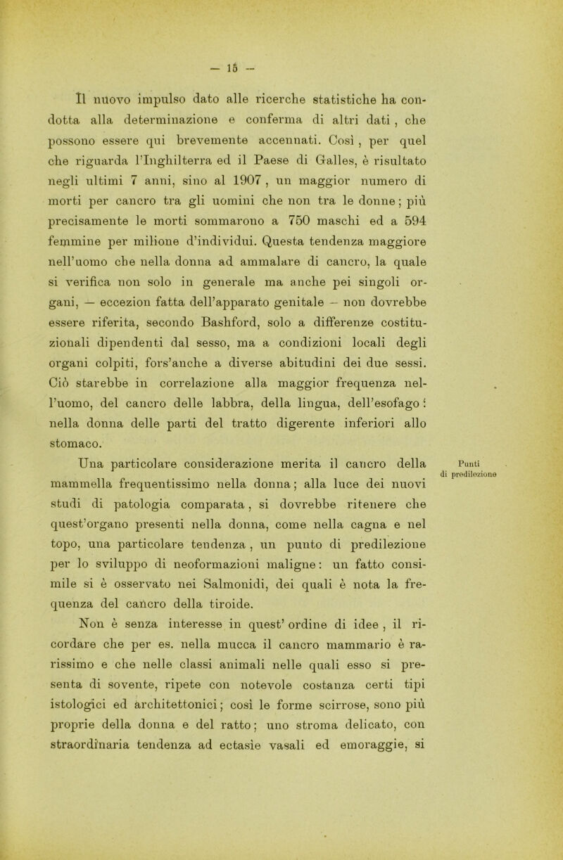 Il nuovo impulso dato alle ricerche statistiche ha con- dotta alla determinazione e conferma di altri dati , che possono essere qui brevemente accennati. Così , per quel che riguarda l’Inghilterra ed il Paese di Galles, è risultato negli ultimi 7 anni, sino al 1907 , un maggior numero di morti per cancro tra gli uomini che non tra le donne ; più precisamente le morti sommarono a 750 maschi ed a 594 femmine per milione d’individui. Questa tendenza maggiore nell’uomo che nella donna ad ammalare di cancro, la quale si verifica non solo in generale ma anche pei singoli or- gani, — eccezion fatta dell’apparato genitale — non dovrebbe essere riferita, secondo Bashford, solo a differenze costitu- zionali dipendenti dal sesso, ma a condizioni locali degli organi colpiti, fors’anche a diverse abitudini dei due sessi. Ciò starebbe in correlazione alla maggior frequenza nel- l’uomo, del cancro delle labbra, della lingua, dell’esofago i nella donna delle parti del tratto digerente inferiori allo stomaco. Una particolare considerazione merita il cancro della mammella frequentissimo nella donna ; alla luce dei nuovi studi di patologia comparata , si dovrebbe ritenere che quest’organo presenti nella donna, come nella cagna e nel topo, una particolare tendenza , un punto di predilezione per lo sviluppo di neoformazioni maligne : un fatto consi- mile si è osservato nei Salmonidi, dei quali è nota la fre- quenza del cancro della tiroide. Non è senza interesse in quest’ ordine di idee , il ri- cordare che per es. nella mucca il cancro mammario è ra- rissimo e che nelle classi animali nelle quali esso si pre- senta di sovente, ripete con notevole costanza certi tipi istologici ed architettonici ; così le forme scirrose, sono più proprie della donna e del ratto ; uno stroma delicato, con straordinaria tendenza ad ectasìe vasali ed emoraggie, si Punti di predilezione