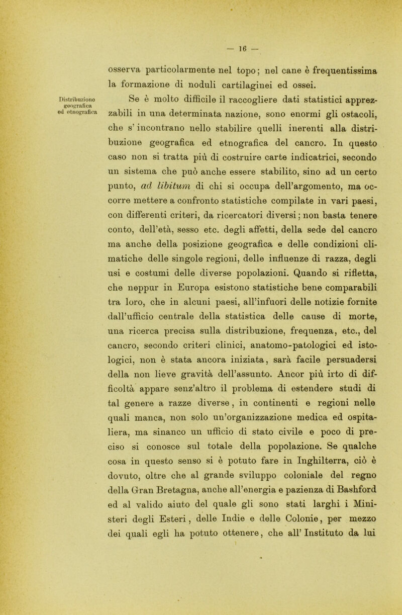 Distribuzione geografica ed etnografica — 16 — osserva particolarmente nel topo; nel cane è frequentissima la formazione di noduli cartilaginei ed ossei. Se è molto difficile il raccogliere dati statistici apprez- zabili in una determinata nazione, sono enormi gli ostacoli, che s’incontrano nello stabilire quelli inerenti alla distri- buzione geografica ed etnografica del cancro. In questo caso non si tratta più di costruire carte indicatrici, secondo un sistema che può anche essere stabilito, sino ad un certo punto, ad libitum di chi si occupa dell’argomento, ma oc- corre mettere a confronto statistiche compilate in vari paesi, con differenti criteri, da ricercatori diversi ; non basta tenere conto, dell’età, sesso etc. degli affetti, della sede del cancro ma anche della posizione geografica e delle condizioni cli- matiche delle singole regioni, delle influenze di razza, degli usi e costumi delle diverse popolazioni. Quando si rifletta, che neppur in Europa esistono statistiche bene comparabili tra loro, che in alcuni paesi, all’infuori delle notizie fornite dall’ufficio centrale della statistica delle cause di morte, una ricerca precisa sulla distribuzione, frequenza, etc., del cancro, secondo criteri clinici, anatomo-patologici ed isto- logici, non è stata ancora iniziata, sarà facile persuadersi della non lieve gravità dell’assunto. Ancor più irto di dif- ficoltà appare senz’altro il problema di estendere studi di tal genere a razze diverse , in continenti e regioni nelle quali manca, non solo un’organizzazione medica ed ospita- liera, ma sinanco un ufficio di stato civile e poco di pre- ciso si conosce sul totale della popolazione. Se qualche cosa in questo senso si è potuto fare in Inghilterra, ciò è dovuto, oltre che al grande sviluppo coloniale del regno della Gran Bretagna, anche all’energia e pazienza di Bashford ed al valido aiuto del quale gli sono stati larghi i Mini- steri degli Esteri, delle Indie e delle Colonie, per mezzo dei quali egli ha potuto ottenere, che all’ Instituto da lui