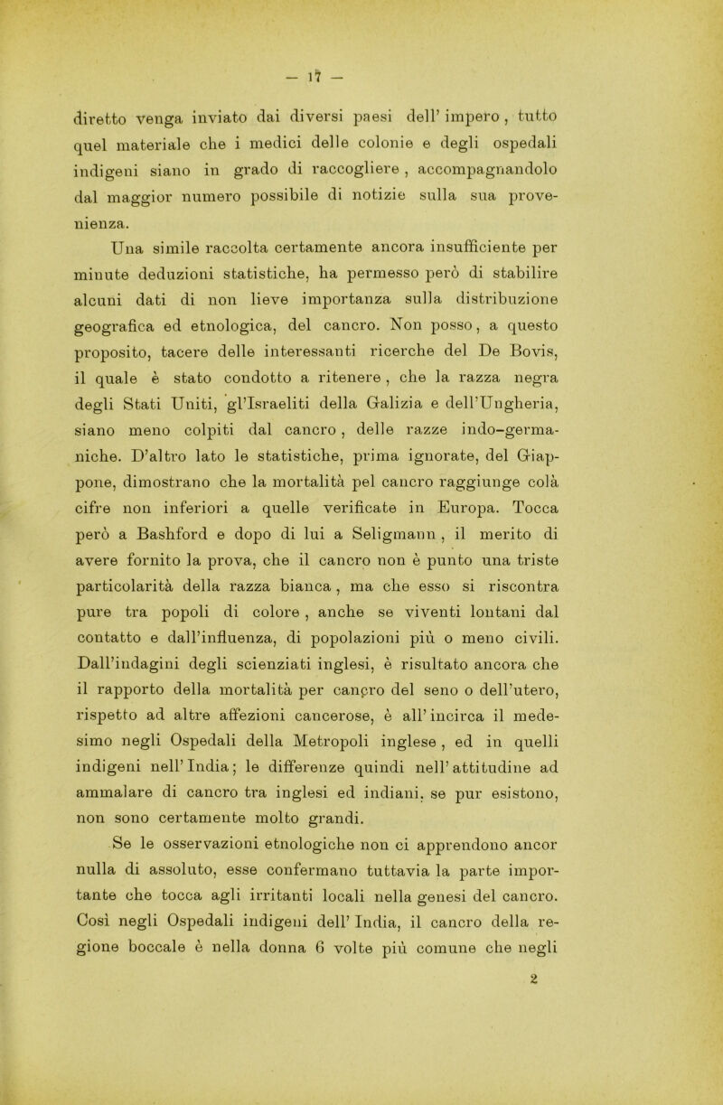 -in- diretto venga inviato dai diversi paesi dell’ impero , tutto quel materiale che i medici delle colonie e degli ospedali indigeni siano in grado di raccogliere , accompagnandolo dal maggior numero possibile di notizie sulla sua prove- nienza. Una simile raccolta certamente ancora insufficiente per minute deduzioni statistiche, ha permesso però di stabilire alcuni dati di non lieve importanza sulla distribuzione geografica ed etnologica, del cancro. Non posso, a questo proposito, tacere delle interessanti ricerche del De Bovis, il quale è stato condotto a ritenere , che la razza negra degli Stati Uniti, gl’israeliti della Galizia e dell’Ungheria, siano meno colpiti dal cancro , delle razze indo-germa- niche. D’altro lato le statistiche, prima ignorate, del Giap- pone, dimostrano che la mortalità pel cancro raggiunge colà cifre non inferiori a quelle verificate in Europa. Tocca però a Bashford e dopo di lui a Seligmann , il merito di avere fornito la prova, che il cancro non è punto una triste particolarità della razza bianca , ma che esso si riscontra pure tra popoli di colore , anche se viventi lontani dal contatto e daH’influenza, di popolazioni più o meno civili. Dall’indagini degli scienziati inglesi, è risultato ancora che il rapporto della mortalità per canpro del seno o dell’utero, rispetto ad altre affezioni cancerose, è all’incirca il mede- simo negli Ospedali della Metropoli inglese , ed in quelli indigeni nell’India; le differenze quindi nell’attitudine ad ammalare di cancro tra inglesi ed indiani, se pur esistono, non sono certamente molto grandi. Se le osservazioni etnologiche non ci apprendono ancor nulla di assoluto, esse confermano tuttavia la parte impor- tante che tocca agli irritanti locali nella genesi del cancro. Così negli Ospedali indigeni dell’ India, il cancro della re- gione boccale è nella donna 6 volte più comune che negli 2