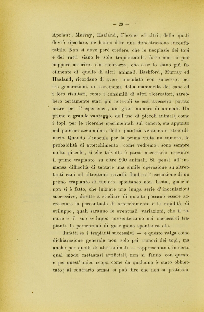 Apolant, Murray, Haaland , Flexner ed altri, delle quali dovrò riparlare, ne hanno dato una dimostrazione inconfu- tabile. Non si deve però credere, che le neoplasie dei topi e dei ratti siano le sole trapiantabili ; forse non si può neppure asserire , con sicurezza , che esse lo siano più fa- cilmente di quelle di altri animali. Bashford , Murray ed Haaland, ricordano di avere inoculato con successo, per tre generazioni, un carcinoma della mammella del cane ed i loro risultati, come i consimili di altri ricercatori, sareb- bero certamente stati più notevoli se essi avessero potuto usare per 1’ esperienze , un gran numero di animali. Un primo e grande vantaggio dell’uso di piccoli animali, come i topi, per le ricerche sperimentali sul cancro, sta appunto nel poterne accumulare delle quantità veramente straordi- narie. Quando s’inocula per la prima volta un tumore, le probabilità di attecchimento , come vedremo , sono sempre molto piccole , sì che talvolta è parso necessario eseguire il primo trapianto su oltre 200 animali. Si pensi all’ im- mensa difficoltà di tentare una simile operazione su altret- tanti cani od altrettanti cavalli. Inoltre 1’ esecuzione di un primo trapianto di tumore spontaneo non basta , giacché non si è fatto, che iniziare una lunga serie d’ inoculazioni successive, dirette a studiare di quanto possano essere ac- cresciute la percentuale di attecchimento e la rapidità di sviluppo , quali saranno le eventuali variazioni, che il tu- more e il suo sviluppo presenteranno nei successivi tra- pianti, le percentuali di guarigione spontanea etc. Infatti se i trapianti successivi — e questo valga come dichiarazione generale non solo pei tumori dei topi , ma anche per quelli di altri animali — rappresentano, in certo qual modo, metastasi artificiali, non si fanno con questo e per quest’ unico scopo, come da qualcuno è stato obbiet- tato ; al contrario ormai si può dire che non si praticano