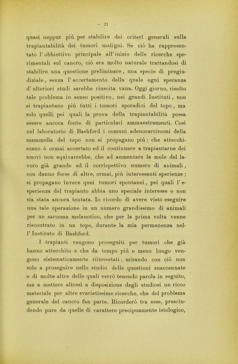 quasi neppur più per stabilire dei criteri generali sulla trapiantabilità dei tumori maligni. Se ciò ha rappresen- tato 1’ obbiettivo principale all’inizio delle ricerche spe- rimentali sul cancro, ciò era molto naturale trattandosi di stabilire una questione preliminare , una specie di pregiu- diziale , senza 1’ accertamento della quale ogni speranza d’ ulteriori studi sarebbe riuscita vana. Oggi giorno, risolto tale problema in senso positivo, nei grandi Instituti , non si trapiantano più tutti i tumori sporadici del topo , ma solo quelli pei quali la prova della trapiantabilità possa essere ancora fonte di particolari ammaestramenti. Così nel laboratorio di Bashford i comuni adenocarcinomi della mammella del topo non si propagano più : che attecchi- scano è ormai accertato ed il continuare a trapiantarne dei nuovi non equivarrebbe, che ad aumentare la mole del la- voro già grande ed il corrispettivo numero di animali , con danno forse di altre, ormai, più interessanti sperienze ; si propagano invece quei tumori spontanei , pei quali 1’ e- sperienza del trapianto abbia uno speciale interesse o non sia stata ancora tentata. Io ricordo di avere visto eseguire una tale operazione in un numero grandissimo di animali per un sarcoma melanotico, che per la prima volta venne riscontrato in un topo, durante la mia permanenza nel- 1’ Instituto di Bashford. I trapianti vengono proseguiti per tumori che già hanno attecchito e che da tempo più o meno lungo ven- gono sistematicameute riinnestati , mirando con ciò non solo a proseguire nello studio delle questioni suaccennate e di molte altre delle quali verrò tenendo parola in seguito, ma a mettere altresì a disposizione degli studiosi un ricco materiale per altre svariatissime ricerche, che del problema generale del cancro fan parte. Ricorderò tra esse, prescin- dendo pure da quelle di carattere precipuamente istologico,