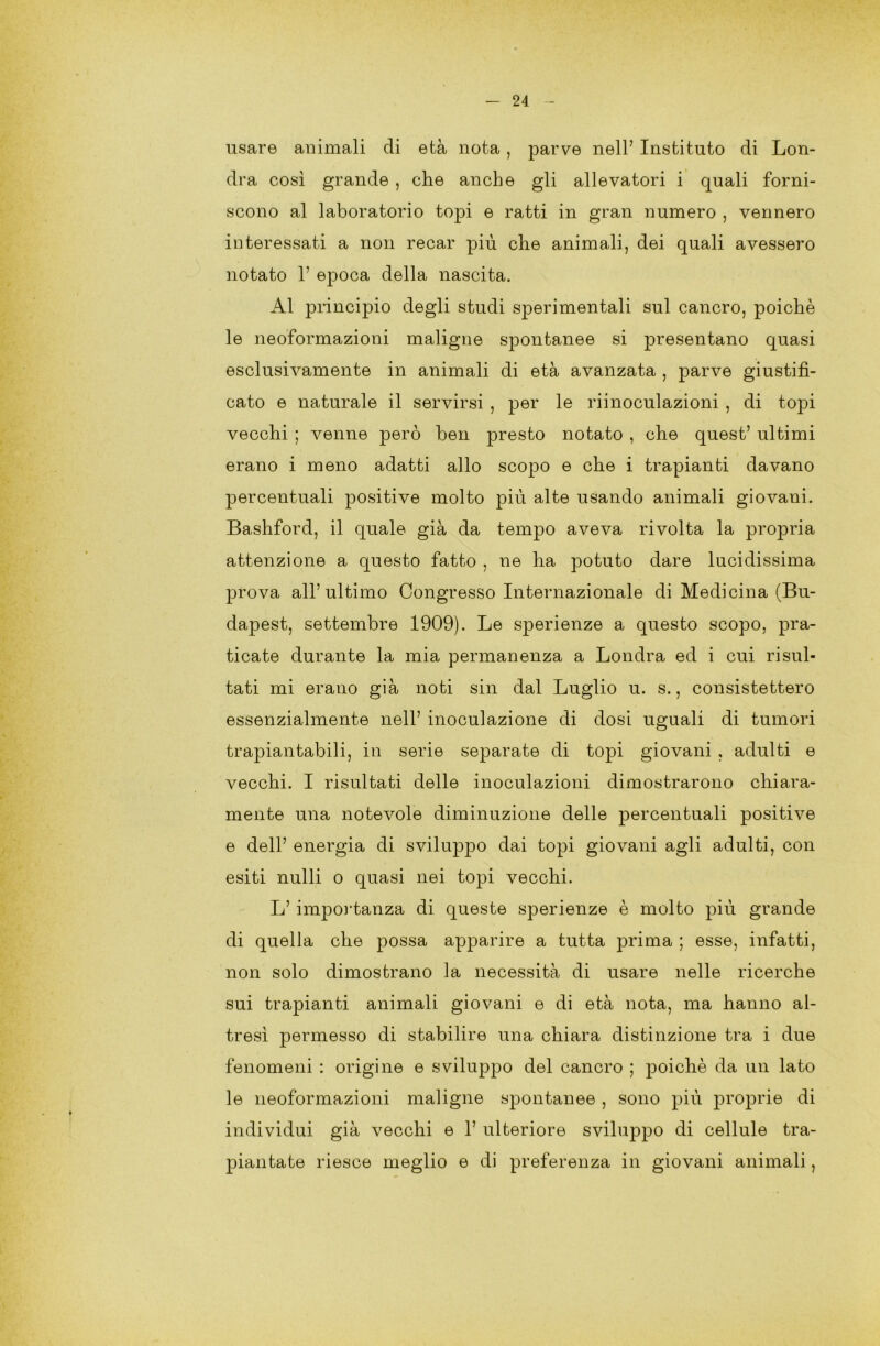 usare animali di età nota , parve nell’ Instituto di Lon- dra così grande , che anche gli allevatori i quali forni- scono al laboratorio topi e ratti in gran numero , vennero interessati a non recar più che animali, dei quali avessero notato 1’ epoca della nascita. Al principio degli studi sperimentali sul cancro, poiché le neoformazioni maligne spontanee si presentano quasi esclusivamente in animali di età avanzata , parve giustifi- cato e naturale il servirsi , per le riinoculazioni , di topi vecchi ; venne però ben presto notato , che quest’ ultimi erano i meno adatti allo scopo e che i trapianti davano percentuali positive molto più alte usando animali giovani. Bashford, il quale già da tempo aveva rivolta la propria attenzione a questo fatto , ne ha potuto dare lucidissima prova all’ultimo Congresso Internazionale di Medicina (Bu- dapest, settembre 1909). Le sperienze a questo scopo, pra- ticate durante la mia permanenza a Londra ed i cui risul- tati mi erano già noti sin dal Luglio u. s., consistettero essenzialmente nell’ inoculazione di dosi uguali di tumori trapiantabili, in serie separate di topi giovani , adulti e vecchi. I risultati delle inoculazioni dimostrarono chiara- mente una notevole diminuzione delle percentuali positive e dell’ energia di sviluppo dai topi giovani agli adulti, con esiti nulli o quasi nei topi vecchi. L’ importanza di queste sperienze è molto più grande di quella che possa apparire a tutta prima ; esse, infatti, non solo dimostrano la necessità di usare nelle ricerche sui trapianti animali giovani e di età nota, ma hanno al- tresì permesso di stabilire una chiara distinzione tra i due fenomeni : origine e sviluppo del cancro ; poiché da un lato le neoformazioni maligne spontanee , sono più proprie di individui già vecchi e 1’ ulteriore sviluppo di cellule tra- piantate riesce meglio e di preferenza in giovani animali,