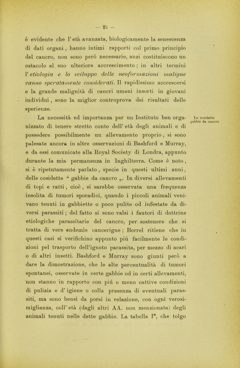 è evidente che l’età avanzata, biologicamente la senescenza di dati organi , hanno intimi rapporti col primo principio del cancro, non sono però necessarie, anzi costituiscono un ostacolo al suo ulteriore accrescimento ; in altri termini l’etiologici e lo sviluppo delle neoformazioni maligne vanno speralamente considerati. Il rapidissimo accrescersi e la grande malignità di cancri umani insorti in giovani individui , sono la miglior controprova dei risultati delle sperienze. La necessità ed importanza per un Insti tato ben orga- nizzato di tenere stretto conto dell’ età degli animali e di possedere possibilmente un allevamento proprio , si sono palesate ancora in altre osservazioni di Bashford e Murray, e da essi comunicate alla Royal Society di Londra, appunto durante la mia permanenza in Inghilterra. Come è noto , si è ripetutamente parlato , specie in questi ultimi anni, delle cosidette “ gabbie da cancro „. In diversi allevamenti di topi e ratti , cioè , si sarebbe osservata una frequenza insolita di tumori sporadici, quando i piccoli animali veni- vano tenuti in gabbiette o poco pulite od infestate da di- versi parassiti ; del fatto si sono valsi i fautori di dottrine ecologiche parassitarie del cancro, per sostenere che si tratta di vere endemìe cancerigne ; Borrel ritiene che in questi casi si verifichino appunto più facilmente le condi- zioni pel trasporto dell’ignoto parassita, per mezzo di acari o di altri insetti. Bashford e Murray sono giunti però a dare la dimostrazione, che le alte percentualità di tumori spontanei, osservate in certe gabbie od in certi allevamenti, non stanno in rapporto con più o meno cattive condizioni di pulizia e d’ igiene o colla presenza di eventuali paras- siti, ma sono bensì da porsi in relazione, con ogni verosi- miglianza, coll’ età (dagli altri A A. non menzionata) degli animali tenuti nelle dette gabbie. La tabella Ia, che tolgo Le cosidette gabbie da cancro