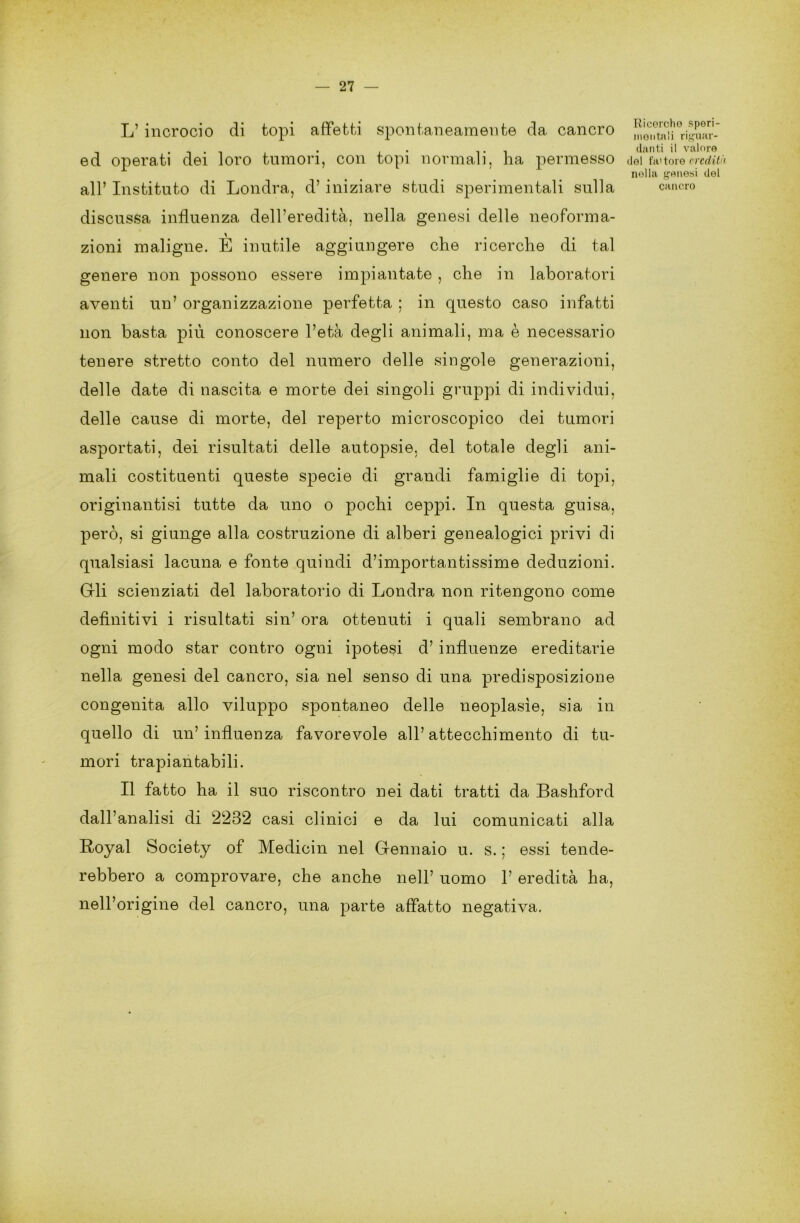 L’ incrocio di topi affetti spontaneamente da cancro ed operati dei loro tumori, con topi normali, ha permesso all’ Instituto di Londra, d’iniziare studi sperimentali sulla discussa influenza dell’eredità, nella genesi delle neoforma- zioni maligne. È inutile aggiungere che ricerche di tal genere non possono essere impiantate , che in laboratori aventi un’ organizzazione perfetta ; in questo caso infatti non basta piu conoscere l’età degli animali, ma è necessario tenere stretto conto del numero delle singole generazioni, delle date di nascita e morte dei singoli gruppi di individui, delle cause di morte, del reperto microscopico dei tumori asportati, dei risultati delle autopsie, del totale degli ani- mali costituenti queste specie di grandi famiglie di topi, originantisi tutte da uno o pochi ceppi. In questa guisa, però, si giunge alla costruzione di alberi genealogici privi di qualsiasi lacuna e fonte quindi d’importantissime deduzioni. Gli scienziati del laboratorio di Londra non ritengono come definitivi i risultati sin’ ora ottenuti i quali sembrano ad ogni modo star contro ogni ipotesi d’ influenze ereditarie nella genesi del cancro, sia nel senso di una predisposizione congenita allo viluppo spontaneo delle neoplasìe, sia in quello di un’influenza favorevole all’attecchimento di tu- mori trapiantabili. Il fatto ha il suo riscontro nei dati tratti da Bashford dall’analisi di 2232 casi clinici e da lui comunicati alla Royal Society of Medichi nel Gennaio u. s. ; essi tende- rebbero a comprovare, che anche nell’ uomo 1’ eredità ha, nell’origine del cancro, una parte affatto negativa. Ricorcho speri- mentali riguar- danti il valore del fa' toro credit nolla genesi del cancro