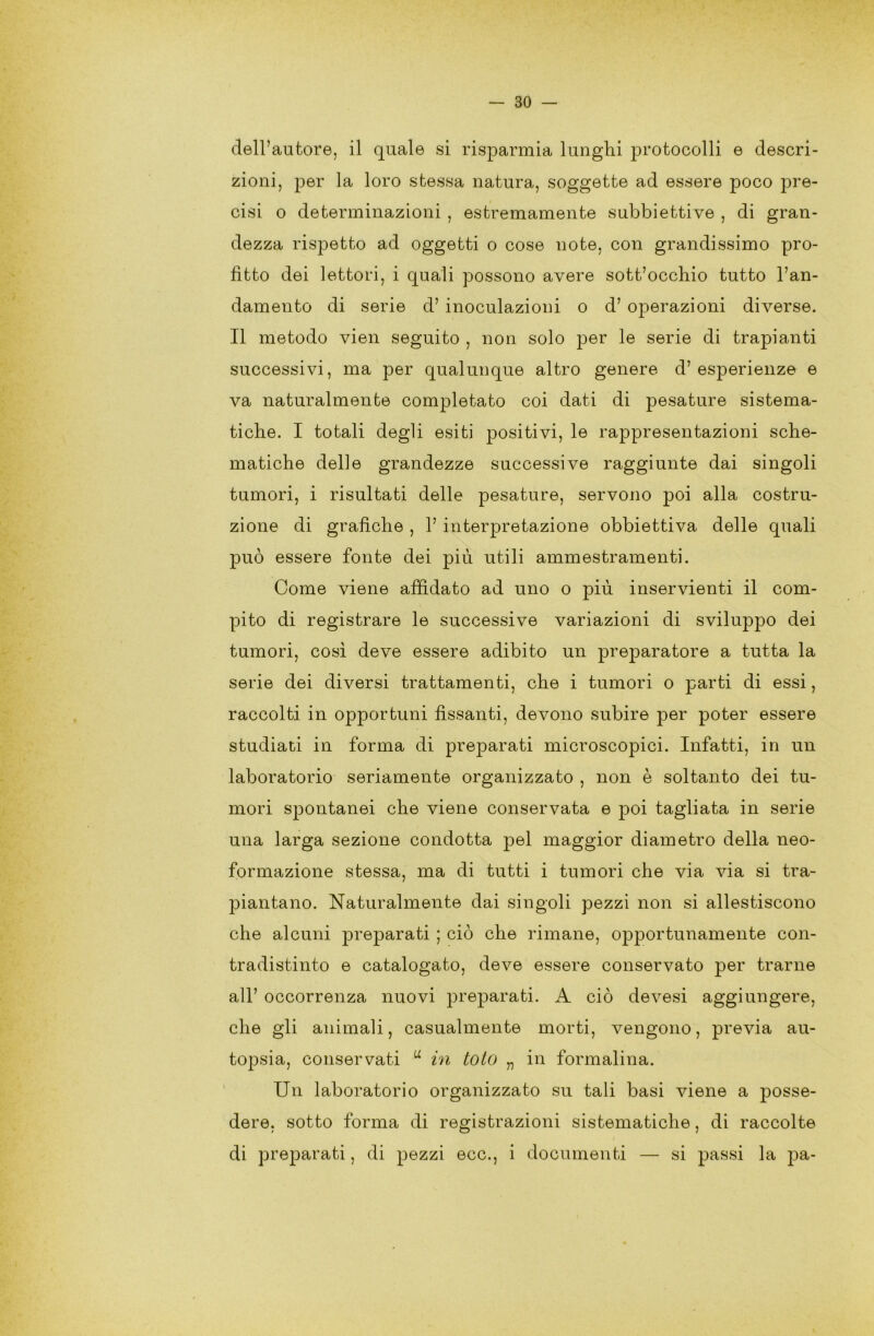 dell’autore, il quale si risparmia lunghi protocolli e descri- zioni, per la loro stessa natura, soggette ad essere poco pre- cisi o determinazioni , estremamente subbiettive , di gran- dezza rispetto ad oggetti o cose note, con grandissimo pro- fitto dei lettori, i quali possono avere sottocchio tutto l’an- damento di serie d’ inoculazioni o d’ operazioni diverse. Il metodo vien seguito , non solo per le serie di trapianti successivi, ma per qualunque altro genere d’esperienze e va naturalmente completato coi dati di pesature sistema- tiche. I totali degli esiti positivi, le rappresentazioni sche- matiche delle grandezze successive raggiunte dai singoli tumori, i risultati delle pesature, servono £>có alla costru- zione di grafiche , 1’ interpretazione obbiettiva delle quali può essere fonte dei più utili ammestramenti. Come viene affidato ad uno o più inservienti il com- pito di registrare le successive variazioni di sviluppo dei tumori, così deve essere adibito un preparatore a tutta la serie dei diversi trattamenti, che i tumori o parti di essi, raccolti in opportuni fissanti, devono subire per poter essere studiati in forma di preparati microscopici. Infatti, in un laboratorio seriamente organizzato , non è soltanto dei tu- mori spontanei che viene conservata e poi tagliata in serie una larga sezione condotta pel maggior diametro della neo- formazione stessa, ma di tutti i tumori che via via si tra- piantano. Naturalmente dai singoli pezzi non si allestiscono che alcuni preparati ; ciò che rimane, opportunamente con- tradistinto e catalogato, deve essere conservato per trarne all’ occorrenza nuovi preparati. A ciò devesi aggiungere, che gli animali, casualmente morti, vengono, previa au- topsia, conservati u in loto „ in formalina. Un laboratorio organizzato su tali basi viene a posse- dere. sotto forma di registrazioni sistematiche, di raccolte di preparati, di pezzi ecc., i documenti — si passi la pa-