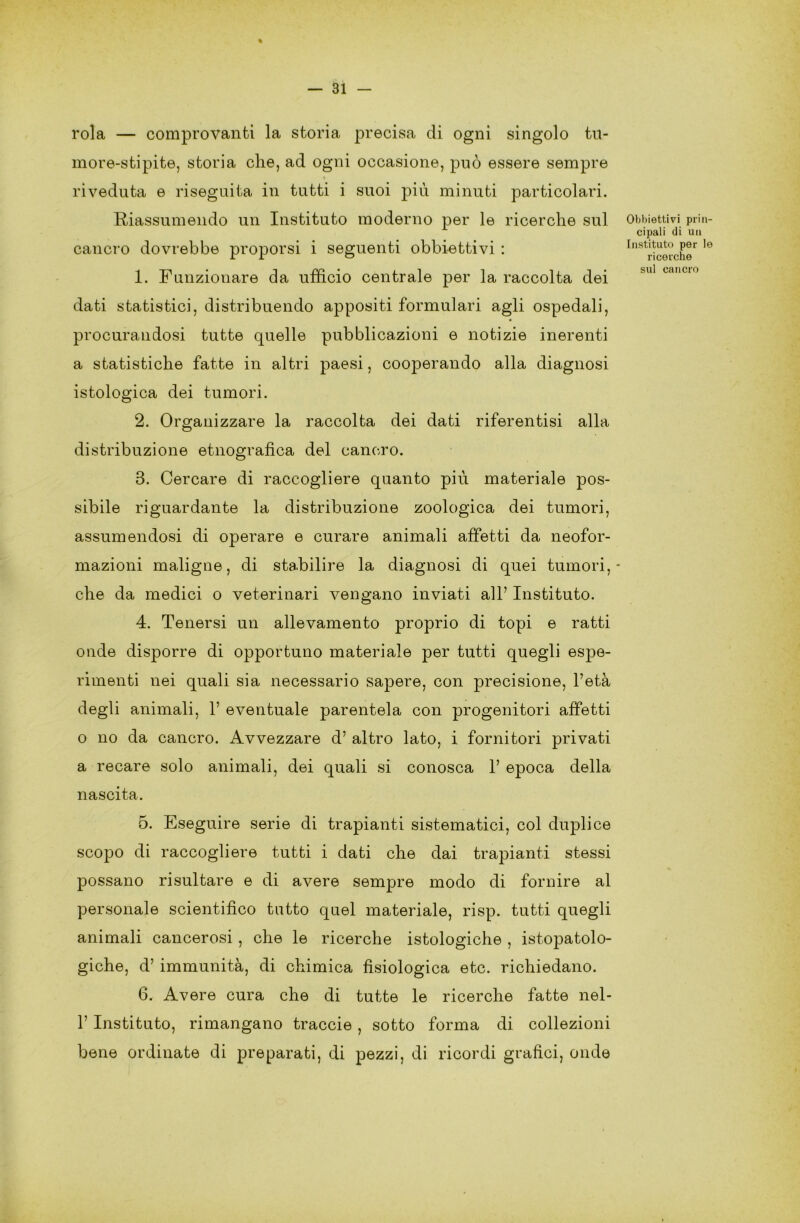 rola — comprovanti la storia precisa di ogni singolo tu- more-stipite, storia che, ad ogni occasione, può essere sempre riveduta e riseguita in tutti i suoi più minuti particolari. Riassumendo un Instituto moderno per le ricerche sul cancro dovrebbe proporsi i seguenti obbiettivi : 1. Funzionare da ufficio centrale per la raccolta dei dati statistici, distribuendo appositi formulari agli ospedali, procurandosi tutte quelle pubblicazioni e notizie inerenti a statistiche fatte in altri paesi, cooperando alla diagnosi istologica dei tumori. 2. Organizzare la raccolta dei dati riferentisi alla distribuzione etnografica del cancro. 3. Cercare di raccogliere quanto più materiale pos- sibile riguardante la distribuzione zoologica dei tumori, assumendosi di operare e curare animali affetti da neofor- mazioni maligne, di stabilire la diagnosi di quei tumori, che da medici o veterinari vengano inviati all’ Instituto. 4. Tenersi un allevamento proprio di topi e ratti onde disporre di opportuno materiale per tutti quegli espe- rimenti nei quali sia necessario sapere, con precisione, l’età degli animali, 1’ eventuale parentela con progenitori affetti o no da cancro. Avvezzare d’ altro lato, i fornitori privati a recare solo animali, dei quali si conosca 1’ epoca della nascita. 5. Eseguire serie di trapianti sistematici, col duplice scopo di raccogliere tutti i dati che dai trapianti stessi possano risultare e di avere sempre modo di fornire al personale scientifico tutto quel materiale, risp. tutti quegli animali cancerosi, che le ricerche istologiche , istopatolo- giche, d’ immunità, di chimica fisiologica etc. richiedano. 6. Avere cura che di tutte le ricerche fatte nel- V Instituto, rimangano traccio , sotto forma di collezioni bene ordinate di preparati, di pezzi, di ricordi grafici, onde Obbiettivi prin- cipati di un Instituto per le ricerche sul cancro