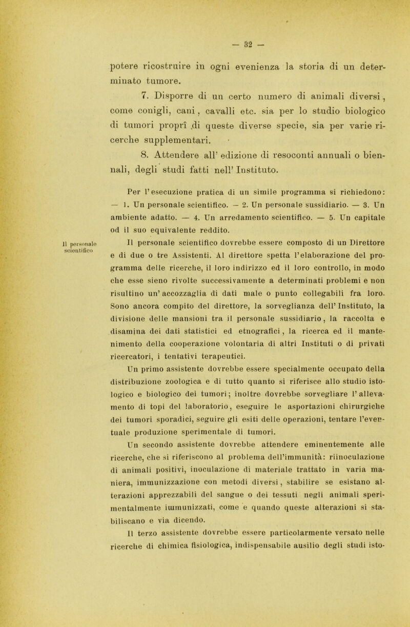 J1 personale scientifico potere ricostruire in ogni evenienza la storia di un deter- minato tumore. 7. Disporre di un certo numero di animali diversi , come conigli, cani , cavalli etc. sia per lo studio biologico di tumori propri .di queste diverse specie, sia per varie ri- cerche supplementari. 8. Attendere all’ edizione di resoconti annuali o bien- nali, degli studi fatti nell’ Instituto. Per l’esecuzione pratica di un simile programma si richiedono: — 1. Un personale scientifico. — 2. Un personale sussidiario. — 3. Un ambiente adatto. — 4. Un arredamento scientifico. — 5. Un capitale od il suo equivalente reddito. Il personale scientifico dovrebbe essere composto di un Direttore e di due o tre Assistenti. Al direttore spetta l’elaborazione del pro- gramma delle ricerche, il loro indirizzo ed il loro controllo, in modo che esse sieno rivolte successivamente a determinati problemi e non risultino un’accozzaglia di dati male o punto collegabili fra loro. Sono ancora compito del direttore, la sorveglianza dell’ Instituto, la divisione delle mansioni tra il personale sussidiario, la raccolta e disamina dei dati statistici ed etnografici , la ricerca ed il mante- nimento della cooperazione volontaria di altri Instituti o di privati ricercatori, i tentativi terapeutici. Un primo assistente dovrebbe essere specialmente occupato della distribuzione zoologica e di tutto quanto si riferisce allo studio isto- logico e biologico dei tumori; inoltre dovrebbe sorvegliare l’alleva- mento di topi del laboratorio, eseguire le asportazioni chirurgiche dei tumori sporadici, seguire gli esiti delle operazioni, tentare l’even- tuale produzione sperimentale di tumori. Un secondo assistente dovrebbe attendere eminentemente alle ricerche, che si riferiscono al problema dell’immunità: riinoculazione di animali positivi, inoculazione di materiale trattato in varia ma- niera, immunizzazione con metodi diversi, stabilire se esistano al- terazioni apprezzabili del sangue o dei tessuti negli animali speri- mentalmente immunizzati, come e quando queste alterazioni si sta- biliscano e via dicendo. LI terzo assistente dovrebbe essere particolarmente versato nelle ricerche di chimica fisiologica, indispensabile ausilio degli studi isto-