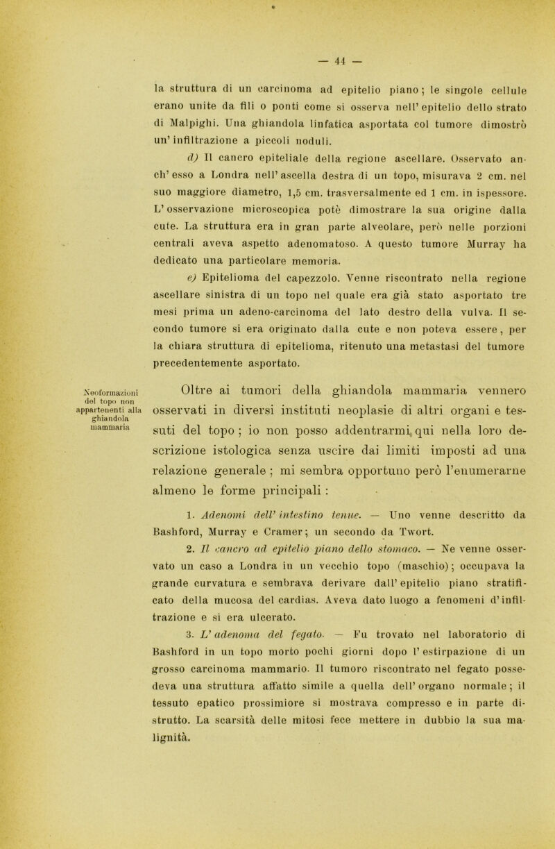 Neoformazioni del topo non appartenenti alla ghiandola mammaria la struttura di un carcinoma ad epitelio piano; le singole cellule erano unite da fili o ponti come si osserva nell’epitelio dello strato di Malpighi. Una ghiandola linfatica asportata col tumore dimostrò un’infiltrazione a piccoli noduli. d) Il cancro epiteliale della regione ascellare. Osservato an- eli’esso a Londra nell’ascella destradi un topo, misurava 2 cm. nel suo maggiore diametro, 1,5 cm. trasversalmente ed 1 cm. in ispessore. L’osservazione microscopica potè dimostrare la sua origine dalla cute. La struttura era in gran parte alveolare, però nelle porzioni centrali aveva aspetto adenomatoso. A questo tumore Murray ha dedicato una particolare memoria. e) Epitelioma del capezzolo. Venne riscontrato nella regione ascellare sinistra di un topo nel quale era già stato asportato tre mesi prima un adeno-carcinoma del lato destro della vulva. Il se- condo tumore si era originato dalla cute e non poteva essere, per la chiara struttura di epitelioma, ritenuto una metastasi del tumore precedentemente asportato. Oltre ai tumori della ghiandola mammaria vennero osservati in diversi instituti neoplasie di altri organi e tes- suti del topo; io non posso addentrarmi qui nella loro de- scrizione istologica senza uscire dai limiti imposti ad una relazione generale ; mi sembra opportulio però l’enumerarne almeno le forme principali : 1. Adenomi dell’ intestino tenne. — Uno venne descritto da Bashford, Murray e Cramer ; un secondo da Twort. 2. Il cancro ad epitelio piano dello stomaco. — Ne venne osser- vato un caso a Londra in un vecchio topo (maschio) ; occupava la grande curvatura e sembrava derivare dall’ epitelio piano stratifi- cato della mucosa del cardias. Aveva dato luogo a fenomeni d’infil- trazione e si era ulcerato. 3. V adenoma del fegato. — Fu trovato nel laboratorio di Bashford in un topo morto pochi giorni dopo 1’ estirpazione di un grosso carcinoma mammario. Il tumoro riscontrato nel fegato posse- deva una struttura affatto simile a quella dell’organo normale; il tessuto epatico prossimiore si mostrava compresso e in parte di- strutto. La scarsità delle mitosi fece mettere in dubbio la sua ma- lignità.