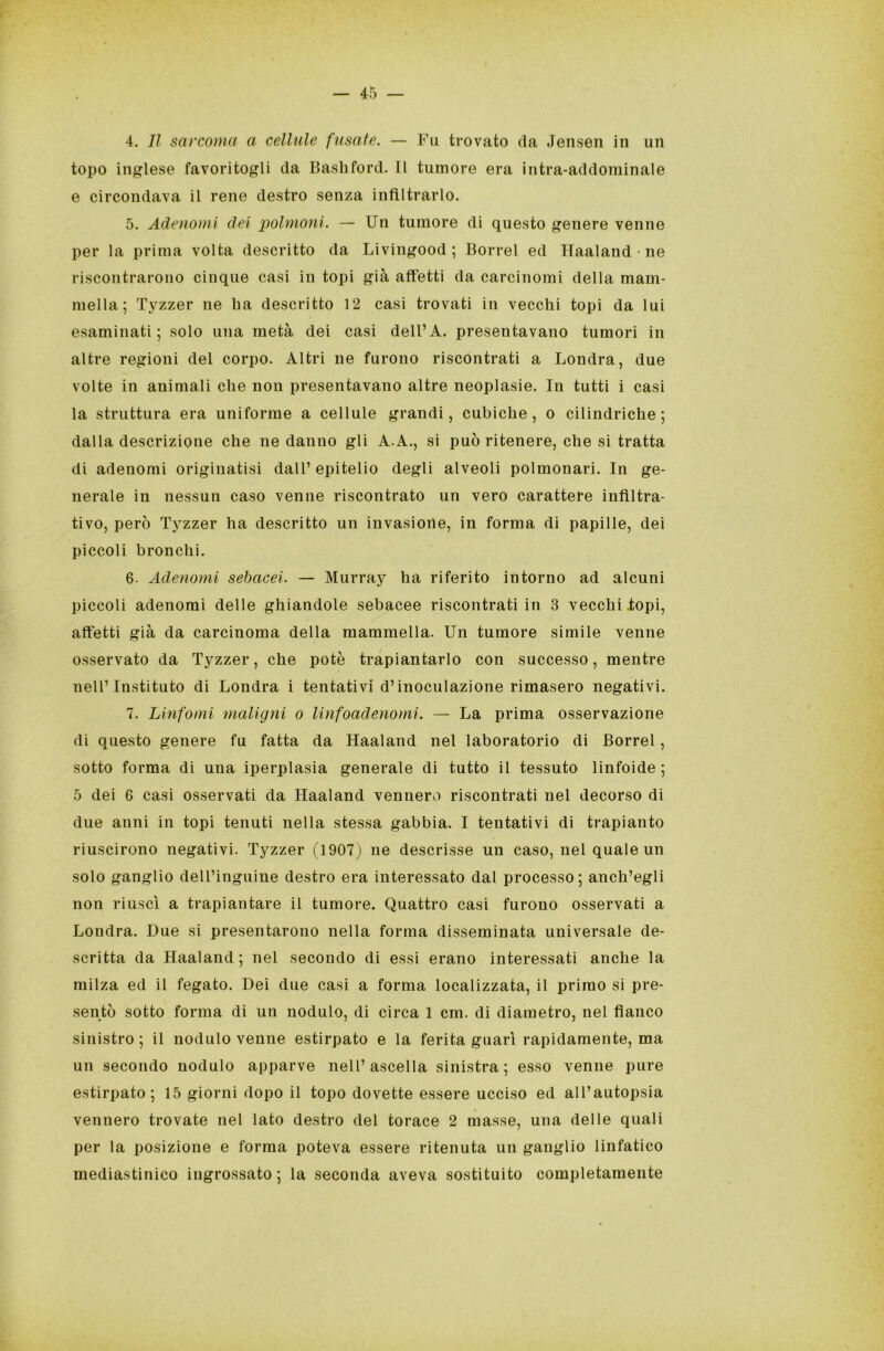 4. Il sarcoma a cellule fusate. — Fu trovato da Jensen in un topo inglese favoritogli da Bashford. Il tumore era intra-addominale e circondava il rene destro senza infiltrarlo. 5. Adenomi dei polmoni. — Un tumore di questo genere venne per la prima volta descritto da Livingood ; Borrel ed Haaland ne riscontrarono ciuque casi in topi già affetti da carcinomi della mam- mella; Tyzzer ne ha descritto 12 casi trovati in vecchi topi da lui esaminati; solo una metà dei casi dell’A. presentavano tumori in altre regioni del corpo. Altri ne furono riscontrati a Londra, due volte in animali che non presentavano altre neoplasie. In tutti i casi la struttura era uniforme a cellule grandi, cubiche, o cilindriche ; dalla descrizione che ne danno gli A.A., si può ritenere, che si tratta di adenomi originatisi dall’ epitelio degli alveoli polmonari. In ge- nerale iu nessun caso venne riscontrato un vero carattere infiltra- tivo, però Tyzzer ha descritto un invasione, in forma di papille, dei piccoli bronchi. 6. Adenomi sebacei. — Murray ha riferito intorno ad alcuni piccoli adenomi delle ghiandole sebacee riscontrati in 3 vecchi .topi, affetti già da carcinoma della mammella. Un tumore simile venne osservato da Tyzzer, che potè trapiantarlo con successo, mentre nell’ Instituto di Londra i tentativi d’inoculazione rimasero negativi. 7. Linfomi maligni o linfoadenomi. — La prima osservazione di questo genere fu fatta da Haaland nel laboratorio di Borrel, sotto forma di una iperplasia generale di tutto il tessuto linfoide ; 5 dei 6 casi osservati da Haaland vennero riscontrati nel decorso di due anni in topi tenuti nella stessa gabbia. I tentativi di trapianto riuscirono negativi. Tyzzer (1907) ne descrisse un caso, nel quale un solo ganglio dell’inguine destro era interessato dal processo; anch’egli non riuscì a trapiantare il tumore. Quattro casi furono osservati a Londra. Due si presentarono nella forma disseminata universale de- scritta da Haaland; nel secondo di essi erano interessati anche la milza ed il fegato. Dei due casi a forma localizzata, il primo si pre- sentò sotto forma di un nodulo, di circa 1 cm. di diametro, nel fianco sinistro; il nodulo venne estirpato e la ferita guarì rapidamente, ma un secondo nodulo apparve nell’ascella sinistra; esso venne pure estirpato; 15 giorni dopo il topo dovette essere ucciso ed all’autopsia vennero trovate nel lato destro del torace 2 masse, una delle quali per la posizione e forma poteva essere ritenuta un ganglio linfatico mediastinico ingrossato ; la seconda aveva sostituito completamente