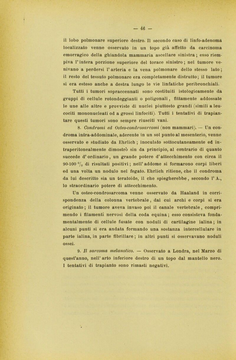 il lobo polmonare superiore destro. Il secondo caso di linfo-adenoma localizzato venne osservato in un topo già affetto da carcinoma emorragico della ghiandola mammaria ascellare sinistra; esso riem- piva l’intera porzione superiore del torace sinistro; nel tumore ve- nivano a perdersi l’arteria e la vena polmonare dello stesso lato; il resto del tessuto polmonare era completamente distrutto; il tumore si era esteso anche a destra lungo le vie linfatiche peribronchiali. Tutti i tumori sopraccennati sono costituiti istologicamente da gruppi di cellule rotondeggianti o poligonali, fittamente addossate le uue alle altre e provviste di nuclei piuttosto grandi (simili a leu- cociti mononucleati od a grossi linfociti). Tutti i tentativi di trapian- tare questi tumori sono sempre riusciti vani. 8. Condromi ed Osteo-condrosarcomi (non mammari). — Un con- droma intra-addominale, aderente in un sol punto al mesenterio, venne osservato e studiato da Ehrlich ; inoculato sottocutaneamente ed in- traperitonealmente dimostrò sin da principio, al contrario di quanto succede d’ordinario, un grande potere d’attecchimento con circa il 90-100 % di risultati positivi ; nell’ addome si formarono corpi liberi ed una volta un nodulo nel fegato. Ehrlich ritiene, che il condroma da lui descritto sia un teratoide, il che spiegherebbe, secondo 1’ A., lo straordinario potere di attecchimento. Un osteo-condrosarcoma venne osservato da Haaland in corri- spondenza della colonna vertebrale, dai cui archi e corpi si era originato ; il tumore aveva invaso poi il canale vertebrale, compri- mendo i filamenti nervosi della coda equina; esso consisteva fonda- mentalmente di cellule fusate con noduli di cartilagine ialina; in alcuni punti si era andata formando una sostanza intercellulare in parte ialina, in parte fibrillare ; in altri punti si osservavano noduli ossei. 9. Il sarcoma melanotico. — Osservato a Londra, nel Marzo di quest’anno, nell’ arto inferiore destro di un topo dal mantello nero. I tentativi di trapianto sono rimasti negativi.