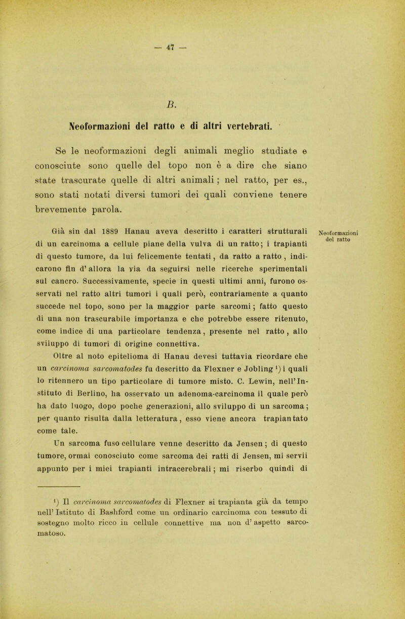 B. Neoformazioni del ratto e di altri vertebrati. Se le neoformazioni degli animali meglio studiate e conosciute sono quelle del topo non è a dire che siano state trascurate quelle di altri animali ; nel ratto, per es., sono stati notati diversi tumori dei quali conviene tenere brevemente parola. Già sin dal 1889 Hanau aveva descritto i caratteri strutturali di un carcinoma a cellule piane della vulva di un ratto; i trapianti di questo tumore, da lui felicemente tentati, da ratto a ratto , indi- carono fin d’allora la yia da seguirsi nelle ricerche sperimentali sul cancro. Successivamente, specie in questi ultimi anni, furono os- servati nel ratto altri tumori i quali però, contrariamente a quanto succede nel topo, sono per la maggior parte sarcomi ; fatto questo di una non trascurabile importanza e che potrebbe essere ritenuto, come indice di una particolare tendenza, presente nel ratto , allo sviluppo di tumori di origine connettiva. Oltre al noto epitelioma di Hanau devesi tuttavia ricordare che un carcinoma sarcomatodes fu descritto da Flexner e Jobling *) i quali lo ritennero un tipo particolare di tumore misto. C. Lewin, nell’In- stituto di Berlino, ha osservato un adenoma-carcinoma il quale però ha dato luogo, dopo poche generazioni, allo sviluppo di un sarcoma ; per quanto risulta dalla letteratura, esso viene ancora trapiantato come tale. Un sarcoma fuso cellulare venne descritto da Jensen ; di questo tumore, ormai conosciuto come sarcoma dei ratti di Jensen, mi servii appunto per i miei trapianti intracerebrali ; mi riserbo quindi di l) Il carcinoma sarcomatodes di Flexner si trapianta già da tempo nell’ Istituto di Bashford come un ordinario carcinoma con tessuto di sostegno molto ricco in cellule connettive ma non d’ aspetto sarco- matoso. Neoformazioni del ratto