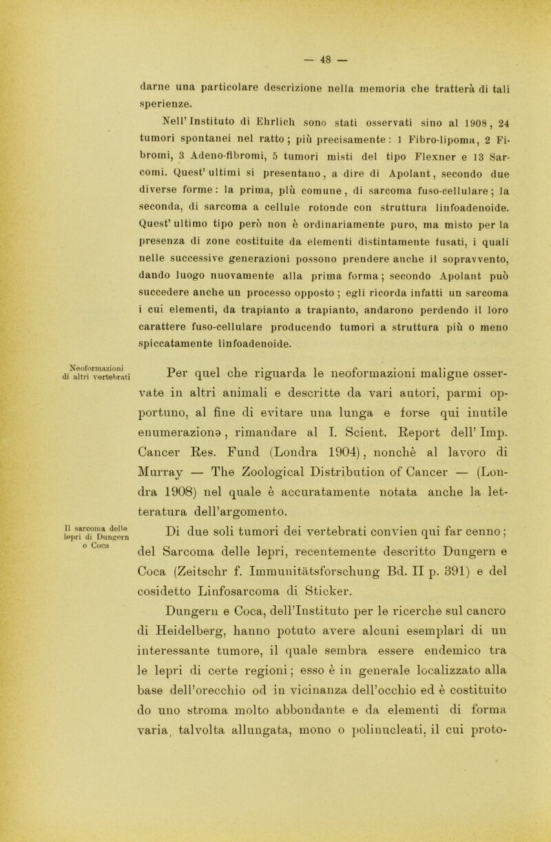 Neoformazioni di altri vertebrati Il sarcoma delle lepri di Dungern e Coca — 48 — darne una particolare descrizione nella memoria che tratterà di tali sperienze. Nell’ Instituto di Ehrlich sono stati osservati sino al 1908, 24 tumori spontanei nel ratto; più precisamente: 1 Fibro-lipoma, 2 Fi- bromi, 3 Adeno-fibromi, 5 tumori misti del tipo Flexner e 13 Sar- comi. Quest’ultimi si presentano, a dire di Apolant, secondo due diverse forme: la prima, più comune, di sarcoma fuso-cellulare; la seconda, di sarcoma a cellule rotonde con struttura linfoadenoide. Quest’ ultimo tipo però non è ordinariamente puro, ma misto per la presenza di zone costituite da elementi distintamente fusati, i quali nelle successive generazioni possono prendere anche il sopravvento, dando luogo nuovamente alla prima forma; secondo Apolant può succedere anche un processo opposto ; egli ricorda infatti un sarcoma i cui elementi, da trapianto a trapianto, andarono perdendo il loro carattere fuso-cellulare producendo tumori a struttura più o meno spiccatamente linfoadenoide. Per quel che riguarda le neoformazioni maligne osser- vate in altri animali e descritte da vari autori, parmi op- portuno, al fine di evitare una lunga e forse qui inutile enumerazione , rimandare al I. Scient. Report dell’ Imp. Cancer Res. Fund (Londra 1904), nonché al lavoro di Murray — The Zoological Distribution of Cancer — (Lon- dra 1908) nel quale è accuratamente notata anche la let- teratura del l’ar gome n to. Di due soli tumori dei vertebrati convien qui far cenno ; del Sarcoma delie lepri, recentemente descritto Dungern e Coca (Zeitschr f. Immunitàtsforschung Bd. II p. 391) e del cosidetto Linfosarcoma di Sticker. Dungern e Coca, dell’Instituto per le ricerche sul cancro di Heidelberg, hanno potuto avere alcuni esemplari di un interessante tumore, il quale sembra essere endemico tra le lepri di certe regioni ; esso è in generale localizzato alla base dell’orecchio od in vicinanza dell’occhio ed è costituito do uno stroma molto abbondante e da elementi di forma varia talvolta allungata, mono o polinucleati, il cui proto-