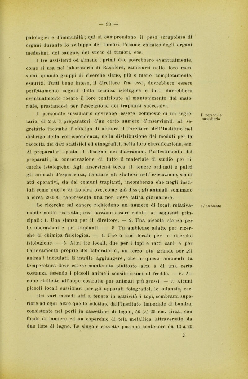 patologici e d’immunità; qui si comprendono il peso scrupoloso di organi durante lo sviluppo dei tumori, l’esame chimico degli organi medesimi, del sangue, del succo di tumori, ecc. I tre assistenti od almeno i primi due potrebbero eventualmente, come si usa nel laboratorio di Bashford, cambiarsi nelle loro man- sioni, quando gruppi di ricerche siano, più o meno completamente, esauriti. Tutti bene inteso, il direttore fra essi, dovrebbero essere perfettamente cogniti della tecnica istologica e tutti dovrebbero eventualmente recare il loro contributo al mantenimento del mate- riale, prestandosi per l’esecuzione dei trapianti successivi. II personale sussidiario dovrebbe essere composto di un segre- tario, di 2 a 3 preparatori, d’un certo numero d’inservienti. Al se- gretario incombe l’obbligo di aiutare il Direttore dell’Instituto nel disbrigo della corrispondenza, nella distribuzione dei moduli per la raccolta dei dati statistici ed etnografici, nella loro classificazione, etc. Ai preparatori spetta il disegno dei diagrammi, l’allestimento dei preparati, la conservazione di tutto il materiale di studio per ri- cerche istologiche. Agli inservienti tocca il tenere ordinati e puliti gli animali d’esperienza, l’aiutare gli studiosi nell’esecuzione, sia di atti operativi, sia dei comuni trapianti, incombenza che negli insti- tuti come quello di Londra ove, come già dissi, gli animali sommano a circa 20.000, rappresenta una non lieve fatica giornaliera. Le ricerche sul cancro richiedono un numero di locali relativa- * mente molto ristretto; essi possono essere ridotti ai seguenti prin- cipali: 1. Una stanza per il direttore. — 2. Una piccola stanza per le operazioni e pei trapianti. — 3. Un ambiente adatto per ricer- che di chimica fisiologica. — 4. Uno o due locali per le ricerche istologiche. — 5. Altri tre locali, due per i topi e ratti sani e per l’allevamento proprio del laboratorio , un terzo più grande per gli animali inoculati. È inutile aggiungere, che in questi ambienti la temperatura deve essere mantenuta piuttosto alta è di una certa costanza essendo i piccoli animali sensibilissimi al freddo. — 6. Al- cune stallette all’uopo costruite per animali più grossi. — 7. Alcuni piccoli locali sussidiari par gli apparati fotografici, le bilancie, ecc. Dei vari metodi atti a tenere in cattività i topi, sembrami supe- riore ad ogni altro quello adottato dall’Instituto Imperiale di Londra, consistente nel porli in cassettine di legno, 50 X 25 cm. circa, con fondo di lamiera ed un coperchio di tela metallica attraversato da due liste di legno. Le singole cassette possono contenere da 10 a 20 Il personale sussidiario L/ ambiente 3