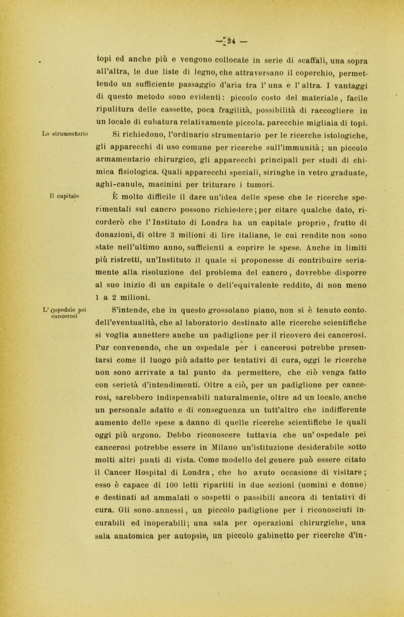 Lo strumentario Il capitale L’ ospedale pei cancerosi -'34 - topi ed anche più e vengono collocate in serie di scaffali, una sopra all’altra, le due liste di legno, che attraversano il coperchio, permet- tendo un sufficiente passaggio d’aria tra 1’ una e 1’ altra. I vantaggi di questo metodo sono evidenti: piccolo costo del materiale, facile ripulitura delle cassette, poca fragilità, possibilità di raccogliere in un locale di cubatura relativamente piccola, parecchie migliaia di topi. Si richiedono, l’ordinario strumentario per le ricerche istologiche, gli apparecchi di uso comune per ricerche sull’immunità; un piccolo armamentario chirurgico, gli apparecchi principali per studi di chi- mica fisiologica. Quali apparecchi speciali, siringhe in vetro graduate, aghi-canule, macinini per triturare i tumori. È molto difficile il dare un’idea delle spese che le ricerche spe- rimentali sul cancro possono richiedere ; per citare qualche dato, ri- corderò che l’Instituto di Londra ha un capitale proprio, frutto di donazioni, di oltre 3 milioni di lire italiane, le cui rendite non sono state nell’ultimo anno, sufficienti a coprire le spese. Anche in limiti più ristretti, un’Instituto il quale si proponesse di contribuire seria- mente alla risoluzione del problema del cancro, dovrebbe disporre al suo inizio di un capitale o dell’equivalente reddito, di non meno 1 a 2 milioni. S’intende, che in questo grossolano piano, non si è tenuto conto, dell’eventualità, che al laboratorio destinato alle ricerche scientifiche si voglia annettere anche un padiglione per il ricovero dei cancerosi. Pur convenendo, che un ospedale per i cancerosi potrebbe presen- tarsi come il luogo più adatto per tentativi di cura, oggi le ricerche non sono arrivate a tal punto da permettere, che ciò venga fatto con serietà d’intendimenti. Oltre a ciò, per un padiglione per cance- rosi, sarebbero indispensabili naturalmente, oltre ad un locale, anche un personale adatto e di conseguenza un tutt’altro che indifferente aumento delle spese a danno di quelle ricerche scientifiche le quali oggi più urgono. Debbo riconoscere tuttavia che un’ ospedale pei cancerosi potrebbe essere in Milano un’istituzione desiderabile sotto molti altri punti di vista. Come modello del genere può essere citato il Cancer Hospital di Londra, che ho avuto occasione di visitare ; esso è capace di 100 letti ripartiti in due sezioni (uomini e donne) e destinati ad ammalati o sospetti o passibili ancora di tentativi di cura. Oli sono.annessi, un piccolo padiglione per i riconosciuti in- curabili ed inoperabili; una sala per operazioni chirurgiche, una sala anatomica per autopsie, un piccolo gabinetto per ricerche d’in-