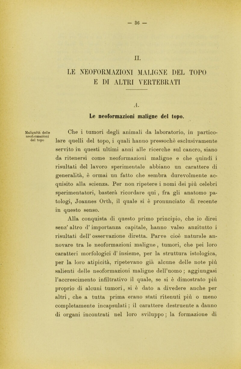 Malignità delle neoformazioni del topo IL LE NEOFORMAZIONI MALIGNE DEL TOPO E DI ALTRI VERTEBRATI A. Le neoformazioni maligne del topo. Che i tumori degli animali da laboratorio, in partico- lare quelli del topo, i quali hanno pressoché esclusivamente servito in questi ultimi anni alle ricerche sul cancro, siano da ritenersi come neoformazioni maligne e che quindi i risultati del lavoro sperimentale abbiano un carattere di generalità, è ormai un fatto che sembra durevolmente ac- quisito alla scienza. Per non ripetere i nomi dei più celebri sperimentatori, basterà ricordare qui , fra gli anatomo pa- tologi, Joannes Orth, il quale si è pronunciato di recente in questo senso. Alla conquista di questo primo principio, che io direi senz’ altro d’ importanza capitale, hanno valso anzitutto i risultati dell’ osservazione diretta. Parve cioè naturale an- novare tra le neoformazioni maligne , tumori, che pei loro caratteri morfologici d’insieme, per la struttura istologica, per la loro atipicità, ripetevano già alcune delle note più salienti delle neoformazioni maligne dell’uomo ; aggiungasi l’accrescimento infiltrativo il quale, se si è dimostrato più proprio di alcuni tumori, si è dato a divedere anche per altri, che a tutta prima erano stati ritenuti più o meno completamente incapsulati ; il carattere destituente a danno di organi incontrati nel loro sviluppo ; la formazione di