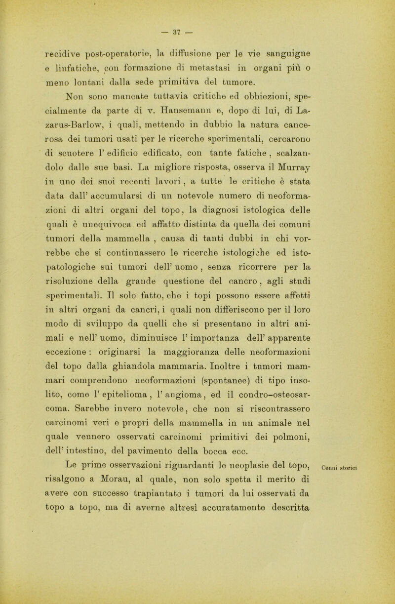 I — 37 — recidive post-operatorie, la diffusione per le vie sanguigne e linfatiche, con formazione di metastasi in organi più o meno lontani dalla sede primitiva del tumore. Non sono mancate tuttavia critiche ed obbiezioni, spe- cialmente da parte di v. Hansemann e, dopo di lui, di La- zarus-Barlow, i quali, mettendo in dubbio la natura cance- rosa dei tumori usati per le ricerche sperimentali, cercarono di scuotere 1’ edificio edificato, con tante fatiche , scalzan- dolo dalle sue basi. La migliore risposta, osserva il Murray in uno dei suoi recenti lavori , a tutte le critiche è stata data dall’ accumularsi di un notevole numero di neoforma- zioni di altri organi del topo, la diagnosi istologica delle quali è un equivoca ed affatto distinta da quella dei comuni tumori della mammella , causa di tanti dubbi in chi vor- rebbe che si continuassero le ricerche istologiche ed isto- patologiche sui tumori dell’ uomo , senza ricorrere per la risoluzione della grande questione del cancro , agli studi sperimentali. Il solo fatto, che i topi possono essere affetti in altri organi da cancri, i quali non differiscono per il loro modo di sviluppo da quelli che si presentano in altri ani- mali e nell’ uomo, diminuisce 1’ importanza dell’ apparente eccezione : originarsi la maggioranza delle neoformazioni del topo dalla ghiandola mammaria. Inoltre i tumori mam- mari comprendono neoformazioni (spontanee) di tipo inso- lito, come l’epitelioma, l’angioma, ed il condro-osteosar- coma. Sarebbe invero notevole, che non si riscontrassero carcinomi veri e propri della mammella in un animale nel quale vennero osservati carcinomi primitivi dei polmoni, dell’ intestino, del pavimento della bocca ecc. Le prime osservazioni riguardanti le neoplasie del topo, cenni storici risalgono a Morau, al quale, non solo spetta il merito di avere con successo trapiantato i tumori da lui osservati da topo a topo, ma di averne altresì accuratamente descritta
